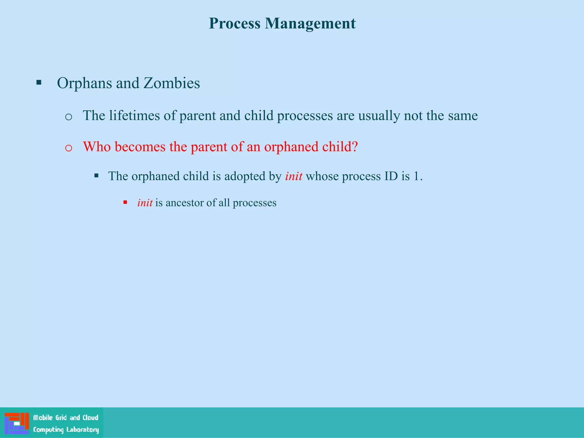  Orphans and Zombies
o The lifetimes of parent and child processes are usually not the same
o Who becomes the parent of an orphaned child?
 The orphaned child is adopted by init whose process ID is 1.
 init is ancestor of all processes
Process Management
 