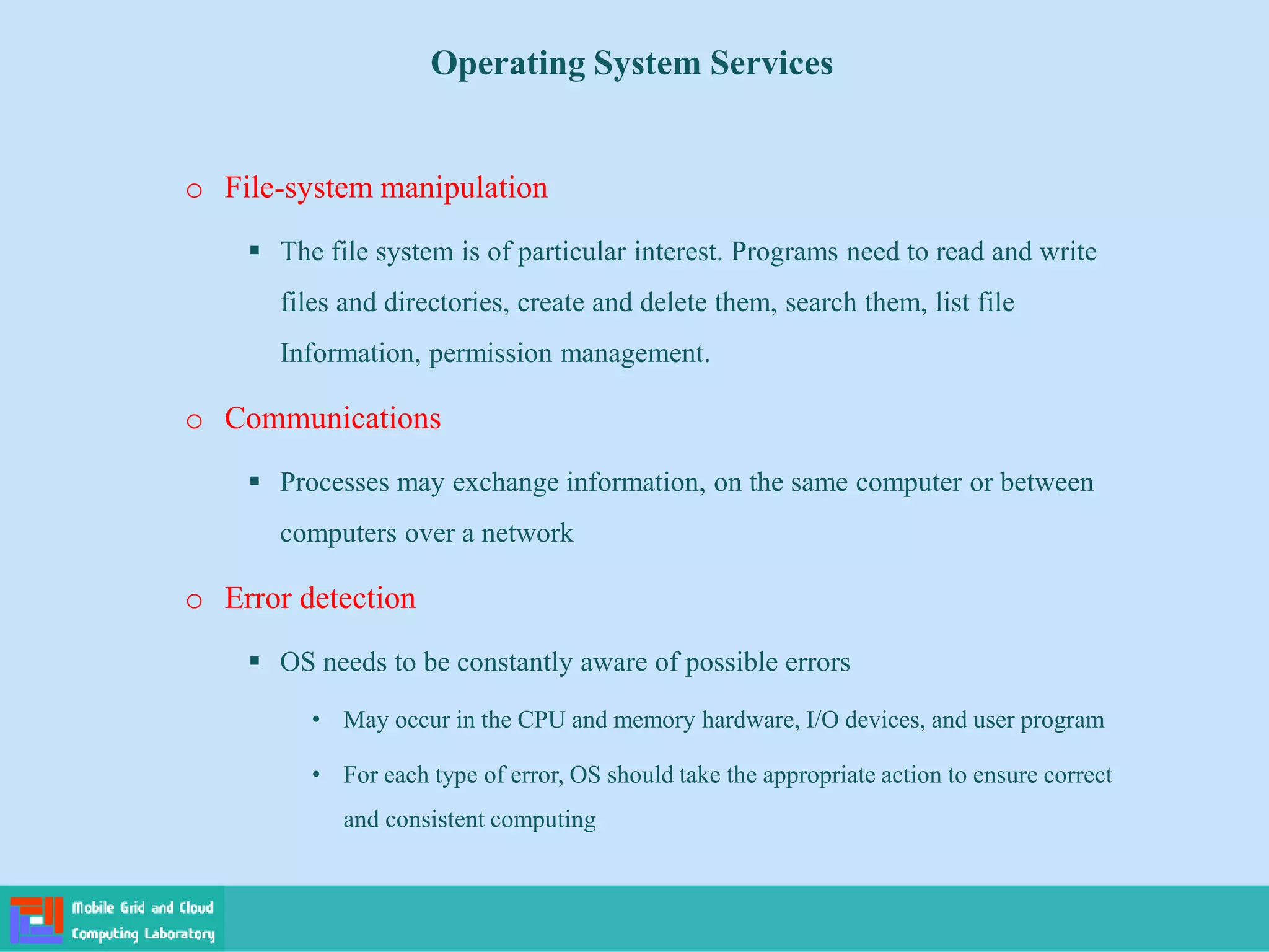 Operating System Services
o File-system manipulation
 The file system is of particular interest. Programs need to read and write
files and directories, create and delete them, search them, list file
Information, permission management.
o Communications
 Processes may exchange information, on the same computer or between
computers over a network
o Error detection
 OS needs to be constantly aware of possible errors
• May occur in the CPU and memory hardware, I/O devices, and user program
• For each type of error, OS should take the appropriate action to ensure correct
and consistent computing
 