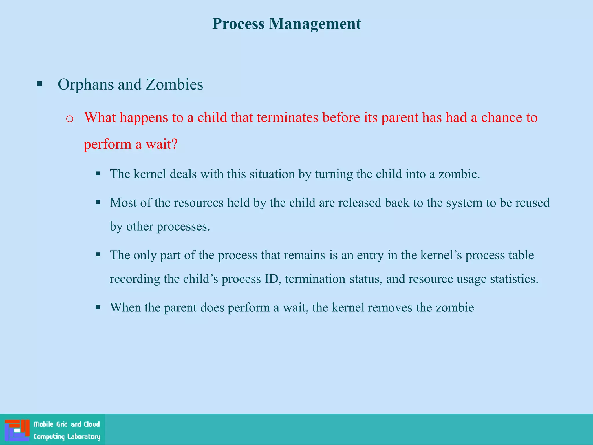  Orphans and Zombies
o What happens to a child that terminates before its parent has had a chance to
perform a wait?
 The kernel deals with this situation by turning the child into a zombie.
 Most of the resources held by the child are released back to the system to be reused
by other processes.
 The only part of the process that remains is an entry in the kernel’s process table
recording the child’s process ID, termination status, and resource usage statistics.
 When the parent does perform a wait, the kernel removes the zombie
Process Management
 