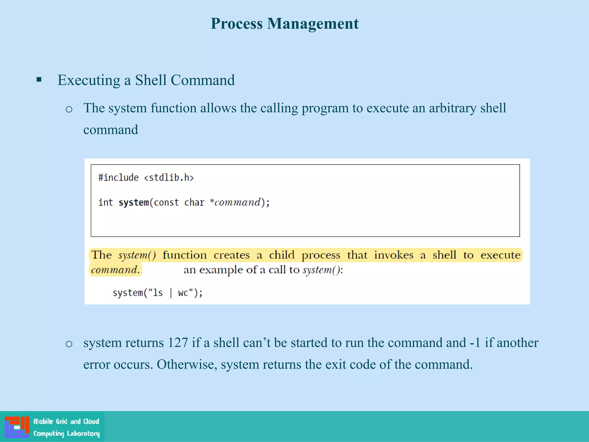  Executing a Shell Command
o The system function allows the calling program to execute an arbitrary shell
command
o system returns 127 if a shell can’t be started to run the command and -1 if another
error occurs. Otherwise, system returns the exit code of the command.
Process Management
 