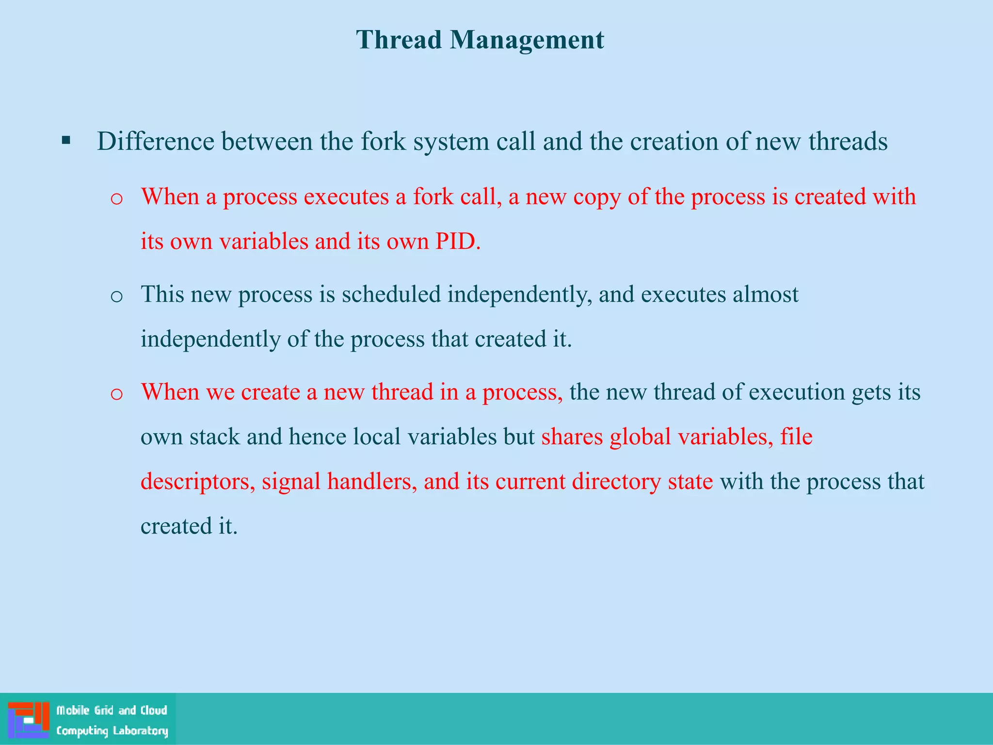  Difference between the fork system call and the creation of new threads
o When a process executes a fork call, a new copy of the process is created with
its own variables and its own PID.
o This new process is scheduled independently, and executes almost
independently of the process that created it.
o When we create a new thread in a process, the new thread of execution gets its
own stack and hence local variables but shares global variables, file
descriptors, signal handlers, and its current directory state with the process that
created it.
Thread Management
 