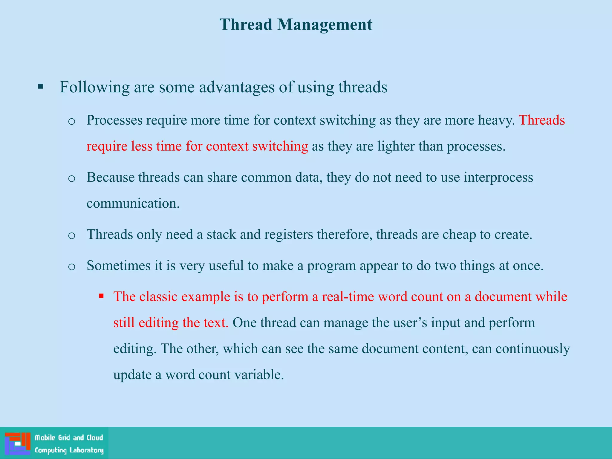  Following are some advantages of using threads
o Processes require more time for context switching as they are more heavy. Threads
require less time for context switching as they are lighter than processes.
o Because threads can share common data, they do not need to use interprocess
communication.
o Threads only need a stack and registers therefore, threads are cheap to create.
o Sometimes it is very useful to make a program appear to do two things at once.
 The classic example is to perform a real-time word count on a document while
still editing the text. One thread can manage the user’s input and perform
editing. The other, which can see the same document content, can continuously
update a word count variable.
Thread Management
 