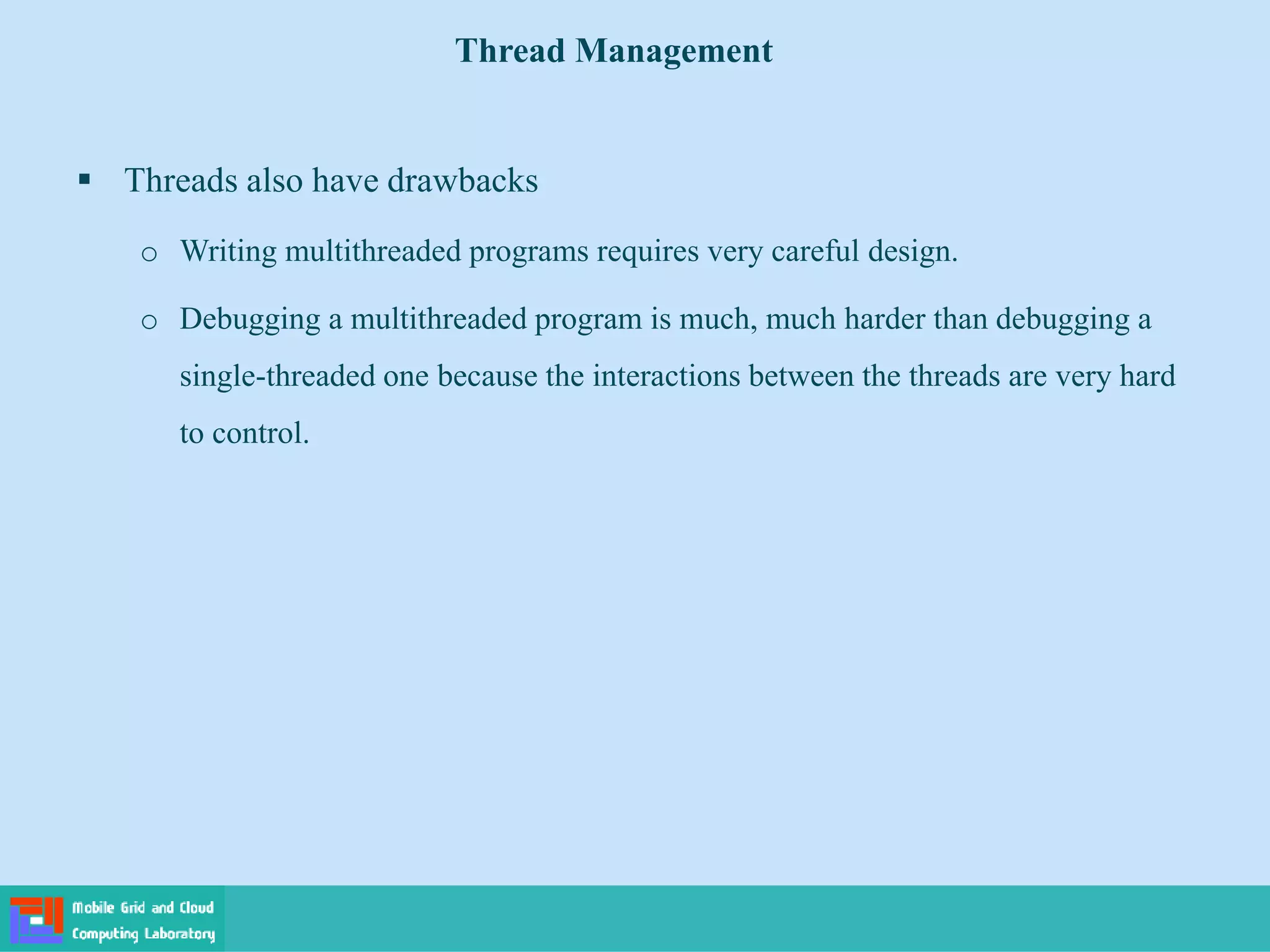 Threads also have drawbacks
o Writing multithreaded programs requires very careful design.
o Debugging a multithreaded program is much, much harder than debugging a
single-threaded one because the interactions between the threads are very hard
to control.
Thread Management
 
