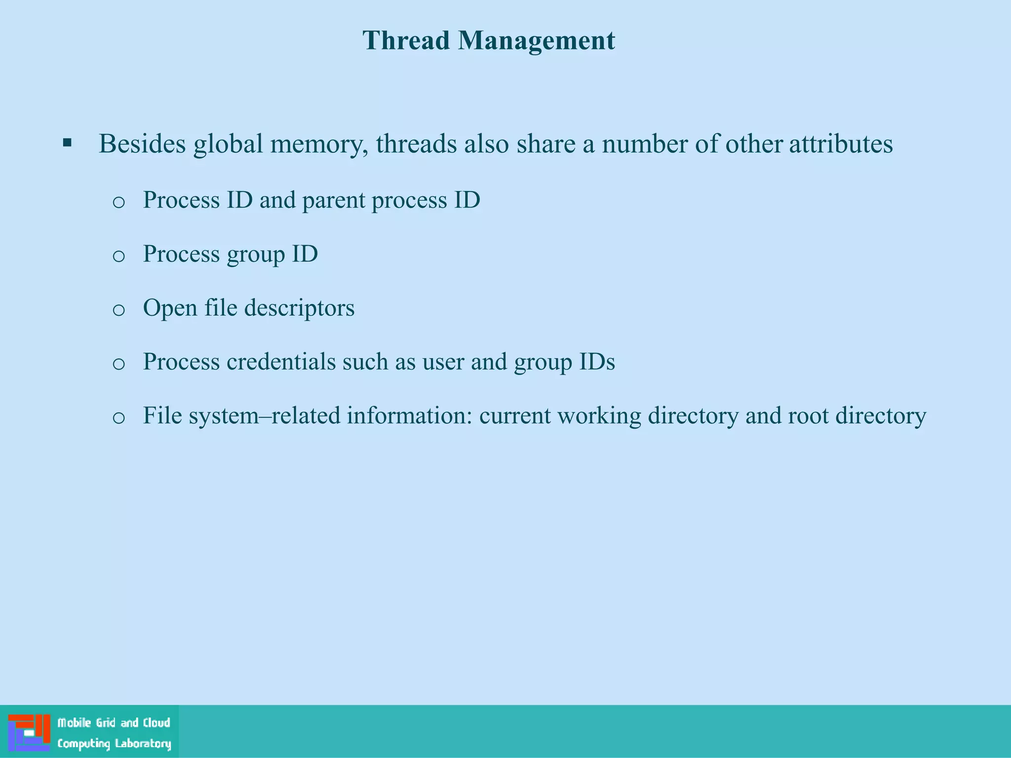  Besides global memory, threads also share a number of other attributes
o Process ID and parent process ID
o Process group ID
o Open file descriptors
o Process credentials such as user and group IDs
o File system–related information: current working directory and root directory
Thread Management
 