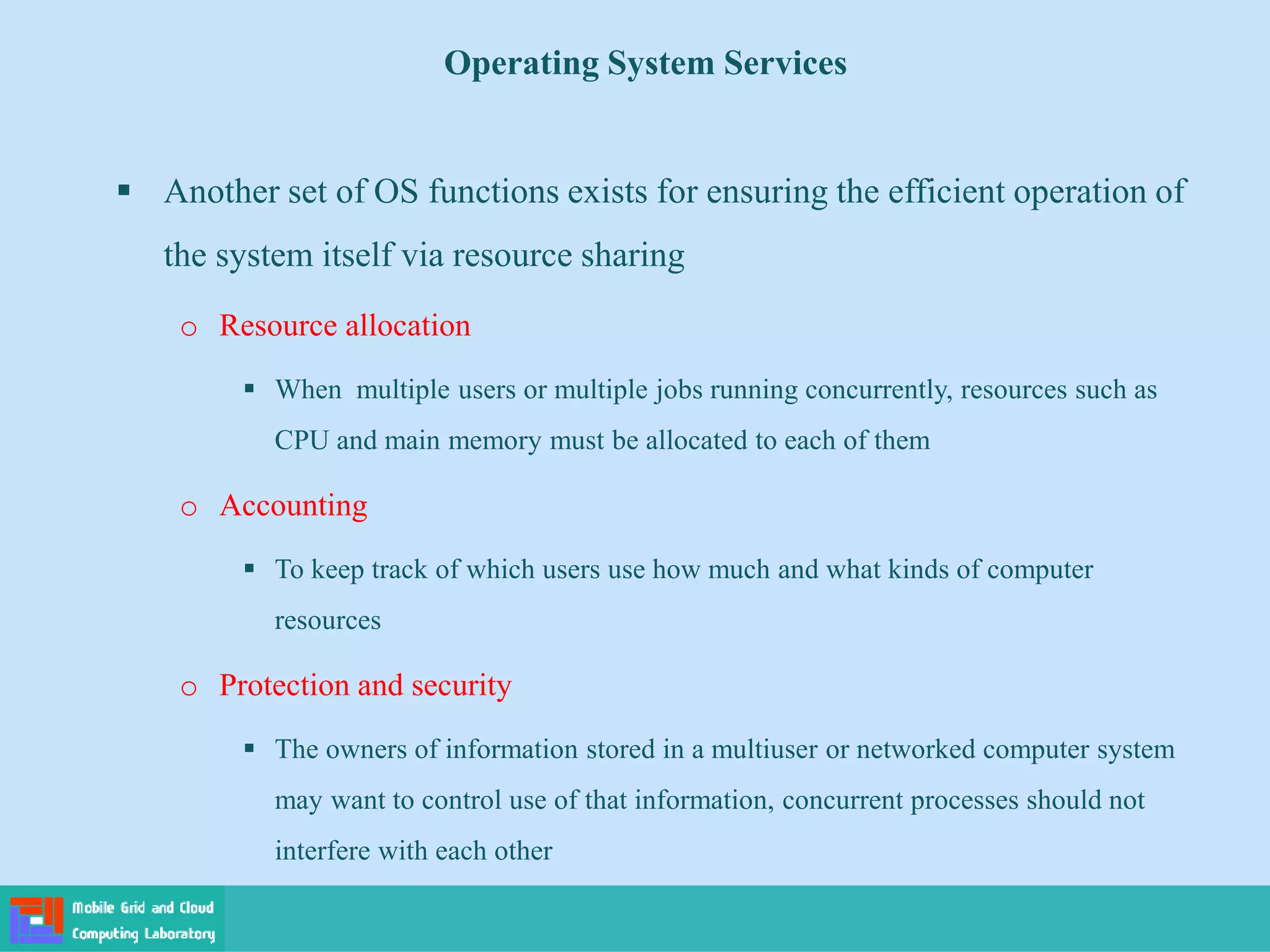 Operating System Services
 Another set of OS functions exists for ensuring the efficient operation of
the system itself via resource sharing
o Resource allocation
 When multiple users or multiple jobs running concurrently, resources such as
CPU and main memory must be allocated to each of them
o Accounting
 To keep track of which users use how much and what kinds of computer
resources
o Protection and security
 The owners of information stored in a multiuser or networked computer system
may want to control use of that information, concurrent processes should not
interfere with each other
 