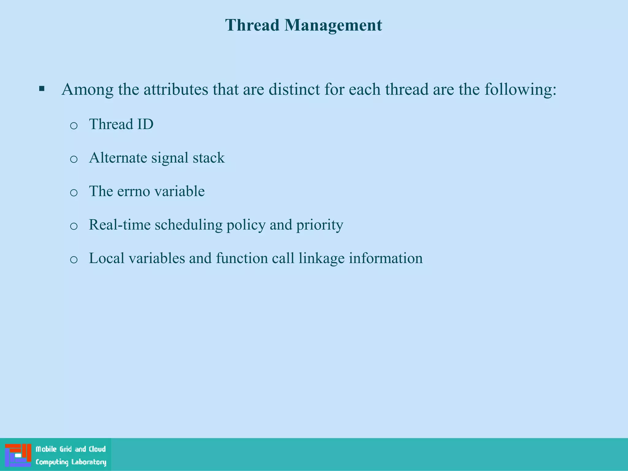  Among the attributes that are distinct for each thread are the following:
o Thread ID
o Alternate signal stack
o The errno variable
o Real-time scheduling policy and priority
o Local variables and function call linkage information
Thread Management
 