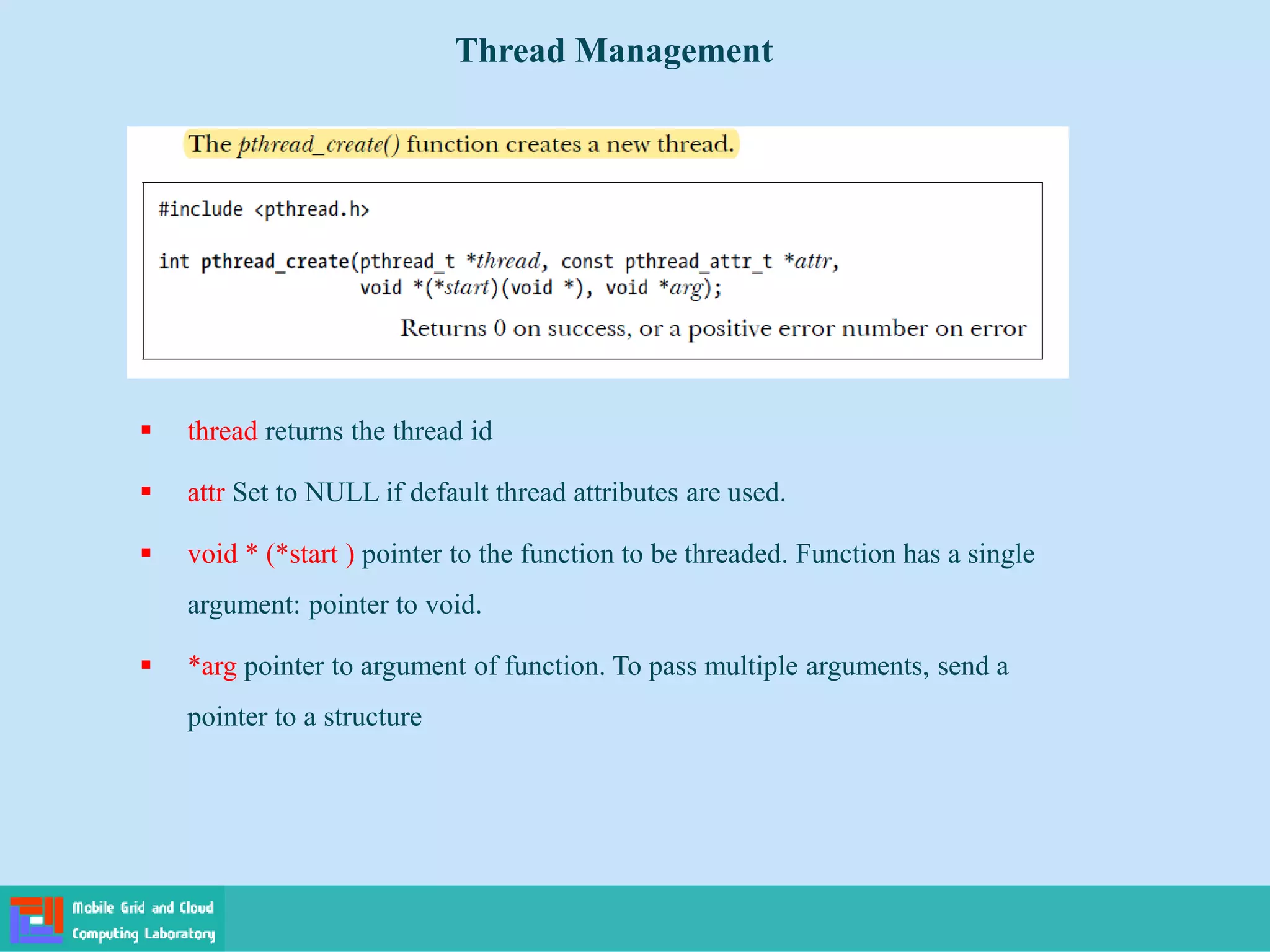 Thread Management
 thread returns the thread id
 attr Set to NULL if default thread attributes are used.
 void * (*start ) pointer to the function to be threaded. Function has a single
argument: pointer to void.
 *arg pointer to argument of function. To pass multiple arguments, send a
pointer to a structure
 