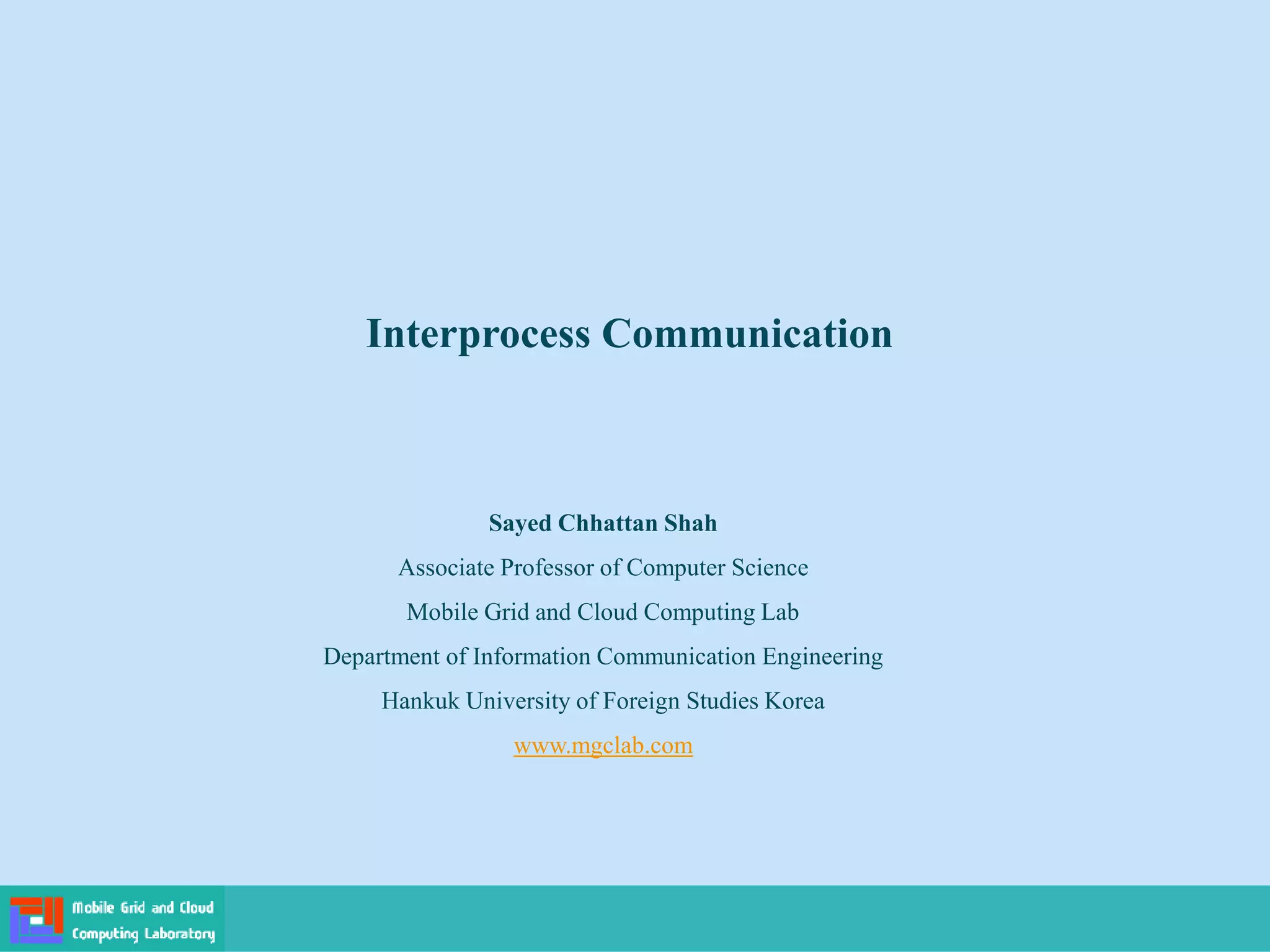 Interprocess Communication
Sayed Chhattan Shah
Associate Professor of Computer Science
Mobile Grid and Cloud Computing Lab
Department of Information Communication Engineering
Hankuk University of Foreign Studies Korea
www.mgclab.com
 