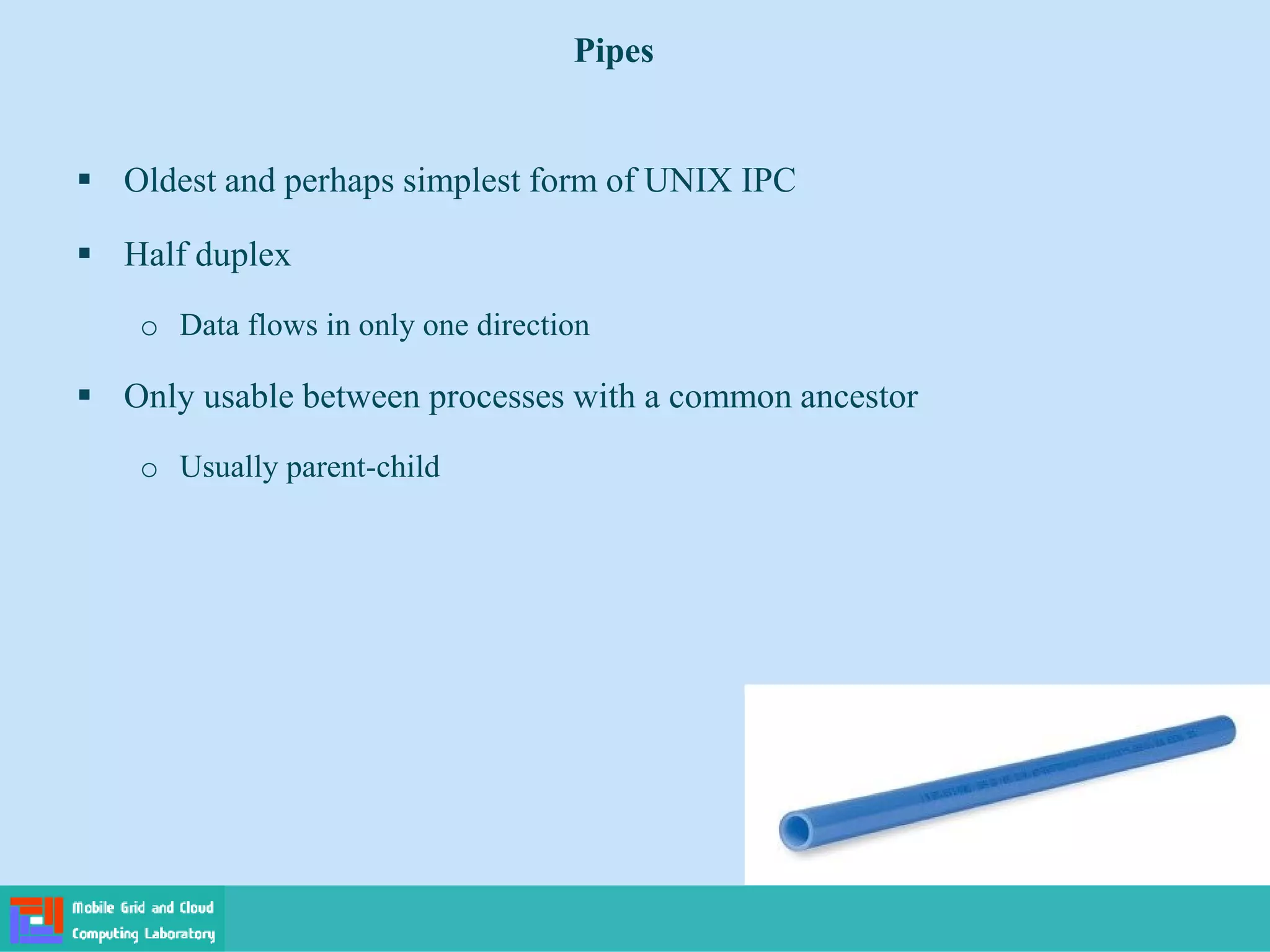 Pipes
 Oldest and perhaps simplest form of UNIX IPC
 Half duplex
o Data flows in only one direction
 Only usable between processes with a common ancestor
o Usually parent-child
 