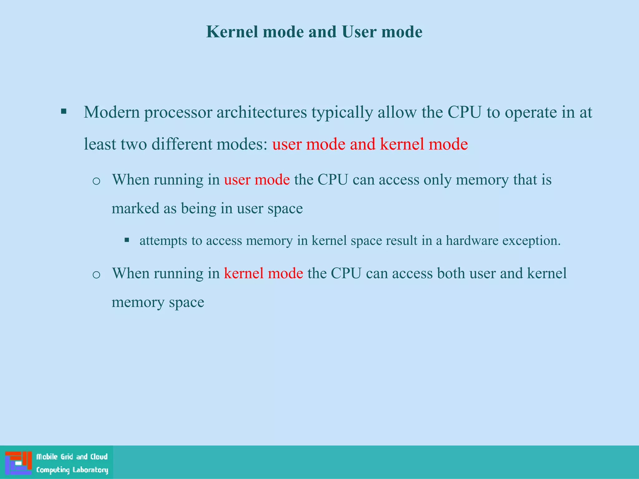 Kernel mode and User mode
 Modern processor architectures typically allow the CPU to operate in at
least two different modes: user mode and kernel mode
o When running in user mode the CPU can access only memory that is
marked as being in user space
 attempts to access memory in kernel space result in a hardware exception.
o When running in kernel mode the CPU can access both user and kernel
memory space
 