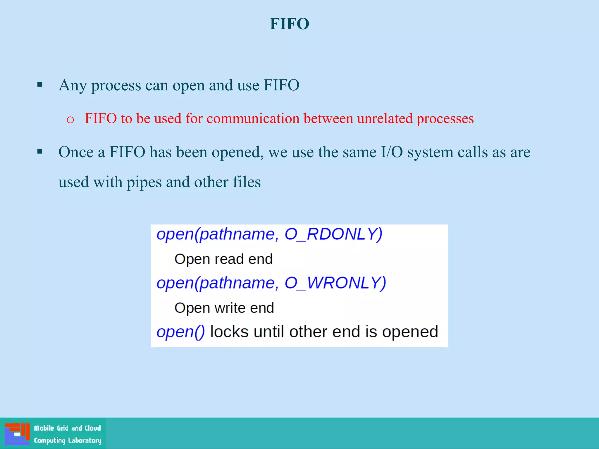 FIFO
 Any process can open and use FIFO
o FIFO to be used for communication between unrelated processes
 Once a FIFO has been opened, we use the same I/O system calls as are
used with pipes and other files
 
