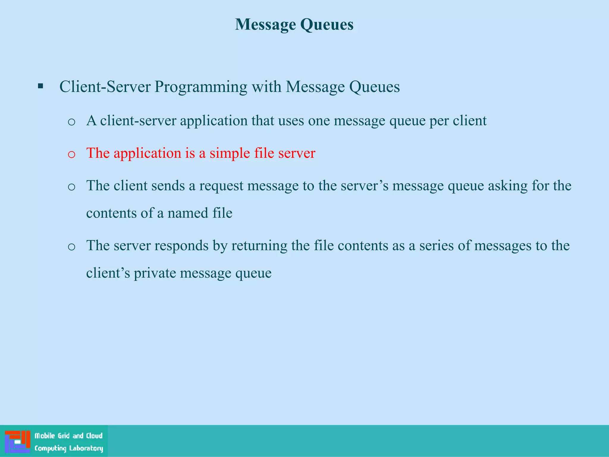 Message Queues
 Client-Server Programming with Message Queues
o A client-server application that uses one message queue per client
o The application is a simple file server
o The client sends a request message to the server’s message queue asking for the
contents of a named file
o The server responds by returning the file contents as a series of messages to the
client’s private message queue
 