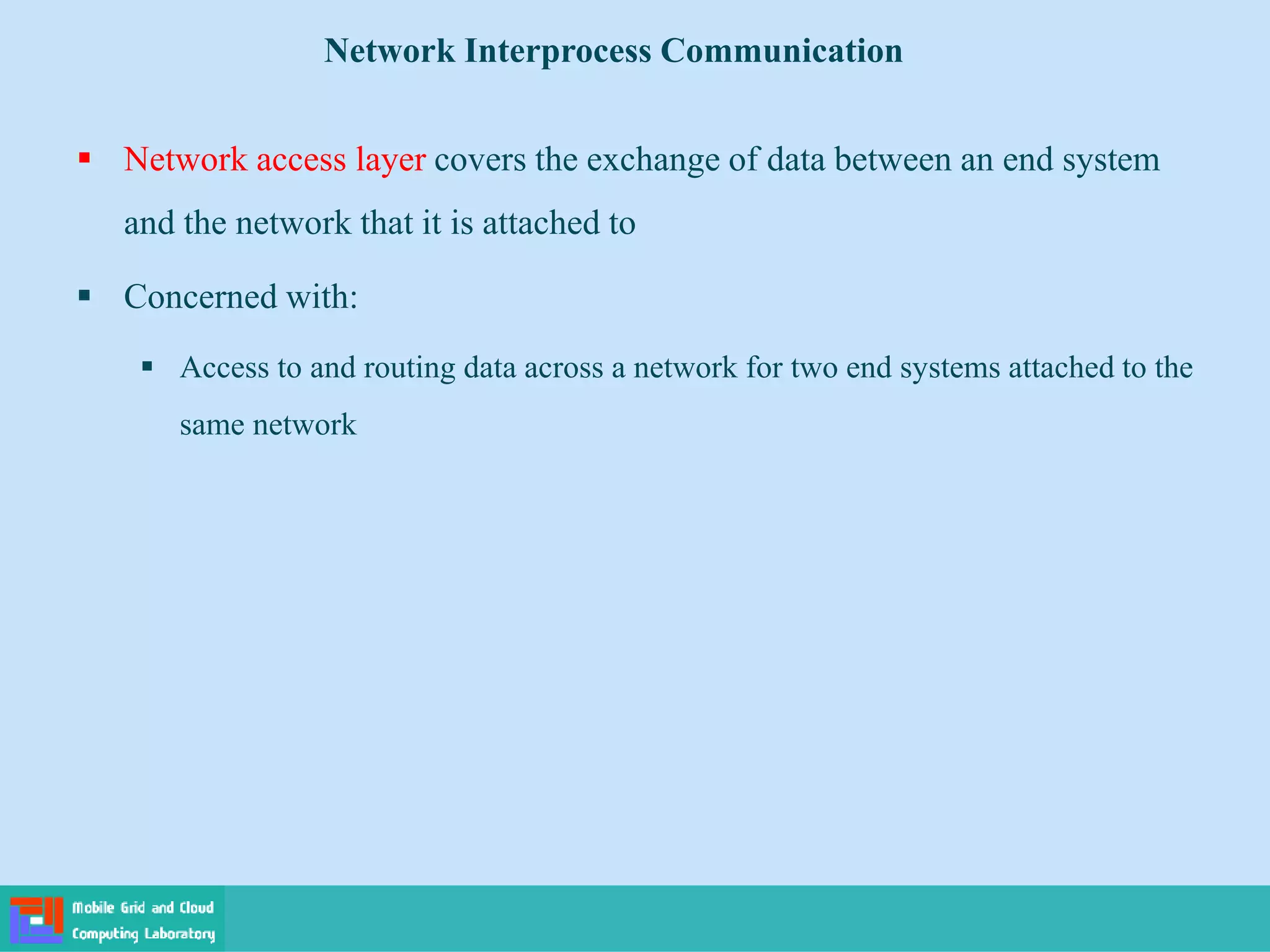  Network access layer covers the exchange of data between an end system
and the network that it is attached to
 Concerned with:
 Access to and routing data across a network for two end systems attached to the
same network
Network Interprocess Communication
 