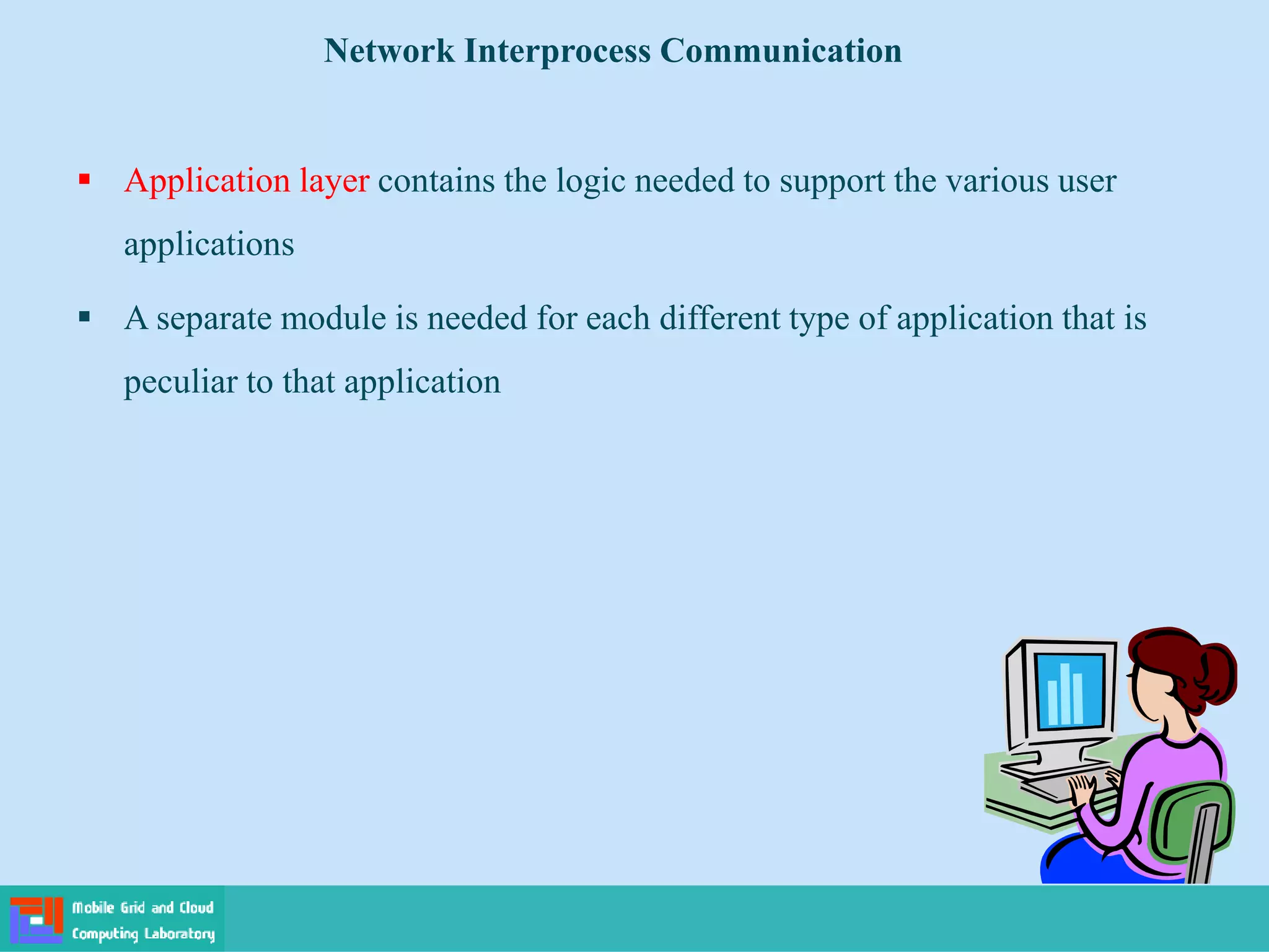  Application layer contains the logic needed to support the various user
applications
 A separate module is needed for each different type of application that is
peculiar to that application
Network Interprocess Communication
 