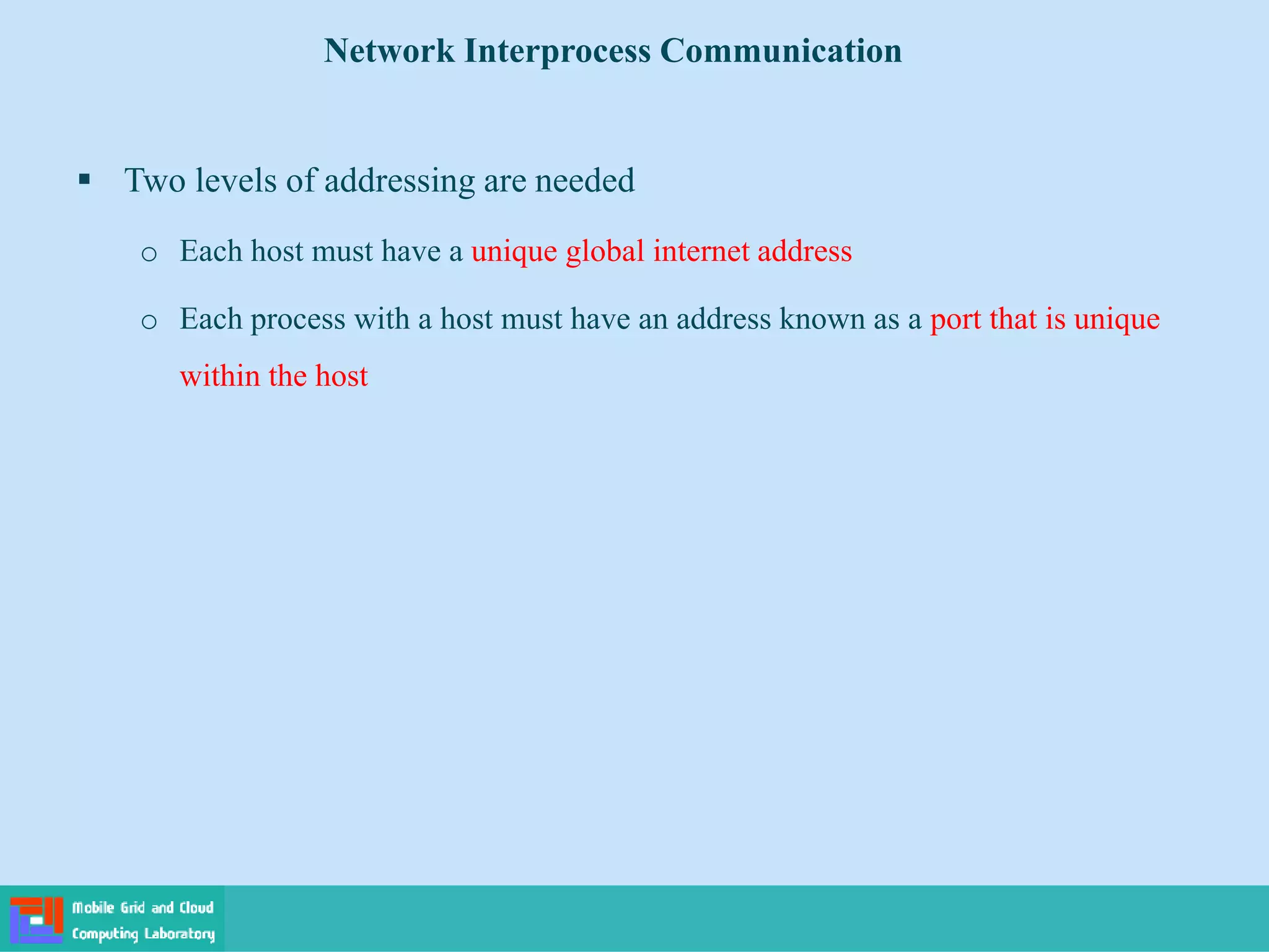  Two levels of addressing are needed
o Each host must have a unique global internet address
o Each process with a host must have an address known as a port that is unique
within the host
Network Interprocess Communication
 