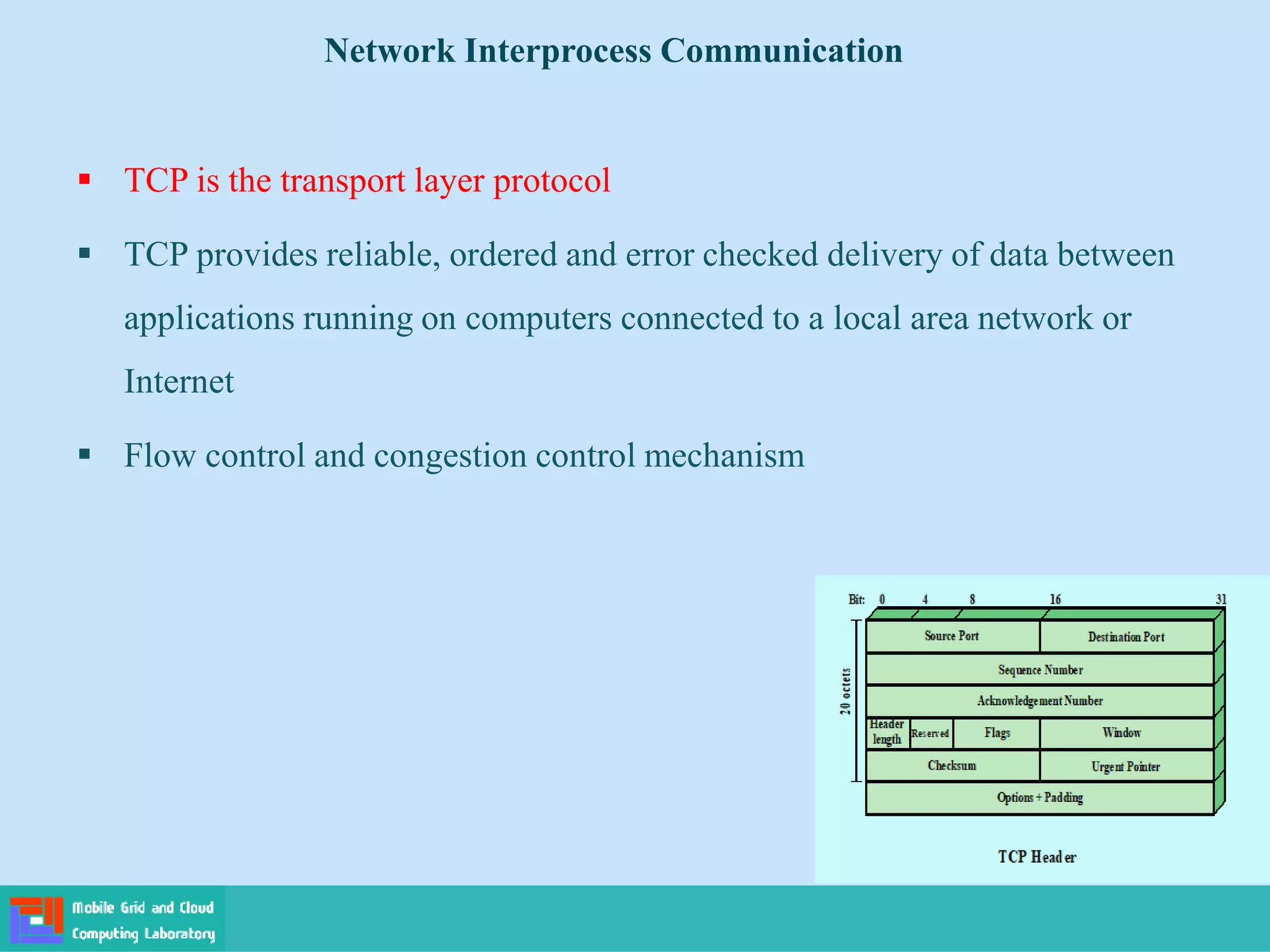  TCP is the transport layer protocol
 TCP provides reliable, ordered and error checked delivery of data between
applications running on computers connected to a local area network or
Internet
 Flow control and congestion control mechanism
Network Interprocess Communication
 