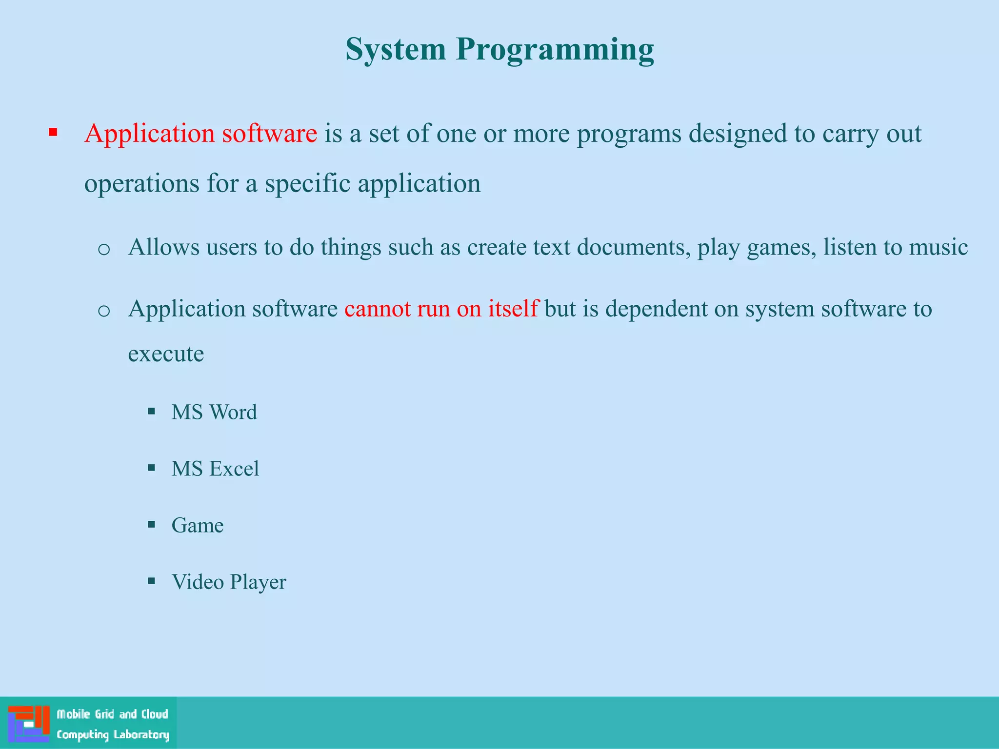 System Programming
 Application software is a set of one or more programs designed to carry out
operations for a specific application
o Allows users to do things such as create text documents, play games, listen to music
o Application software cannot run on itself but is dependent on system software to
execute
 MS Word
 MS Excel
 Game
 Video Player
 