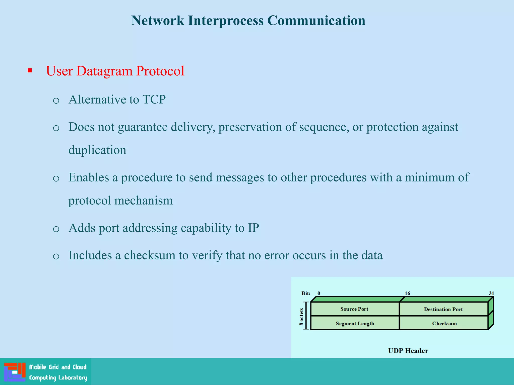  User Datagram Protocol
o Alternative to TCP
o Does not guarantee delivery, preservation of sequence, or protection against
duplication
o Enables a procedure to send messages to other procedures with a minimum of
protocol mechanism
o Adds port addressing capability to IP
o Includes a checksum to verify that no error occurs in the data
Network Interprocess Communication
 