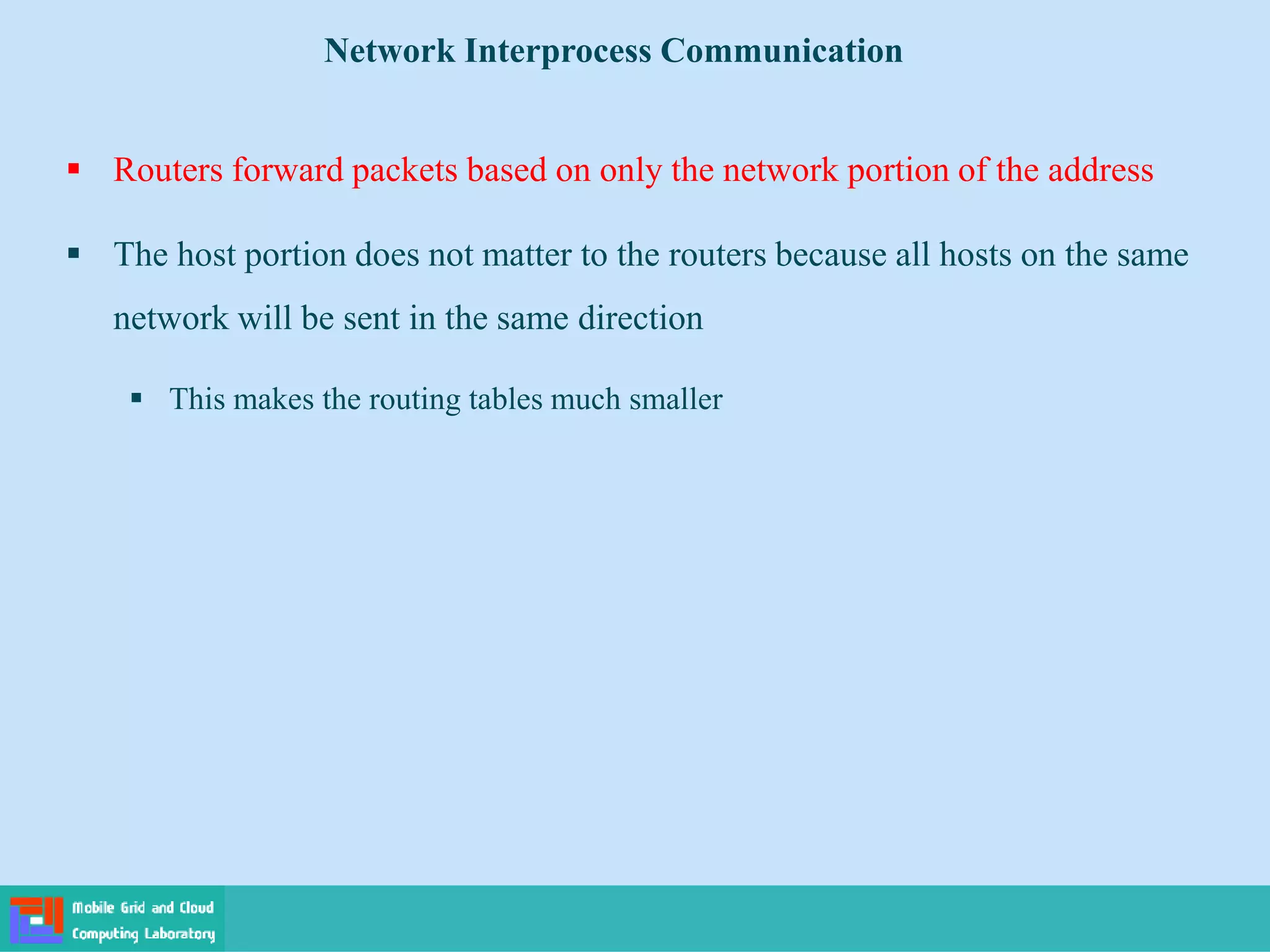  Routers forward packets based on only the network portion of the address
 The host portion does not matter to the routers because all hosts on the same
network will be sent in the same direction
 This makes the routing tables much smaller
Network Interprocess Communication
 