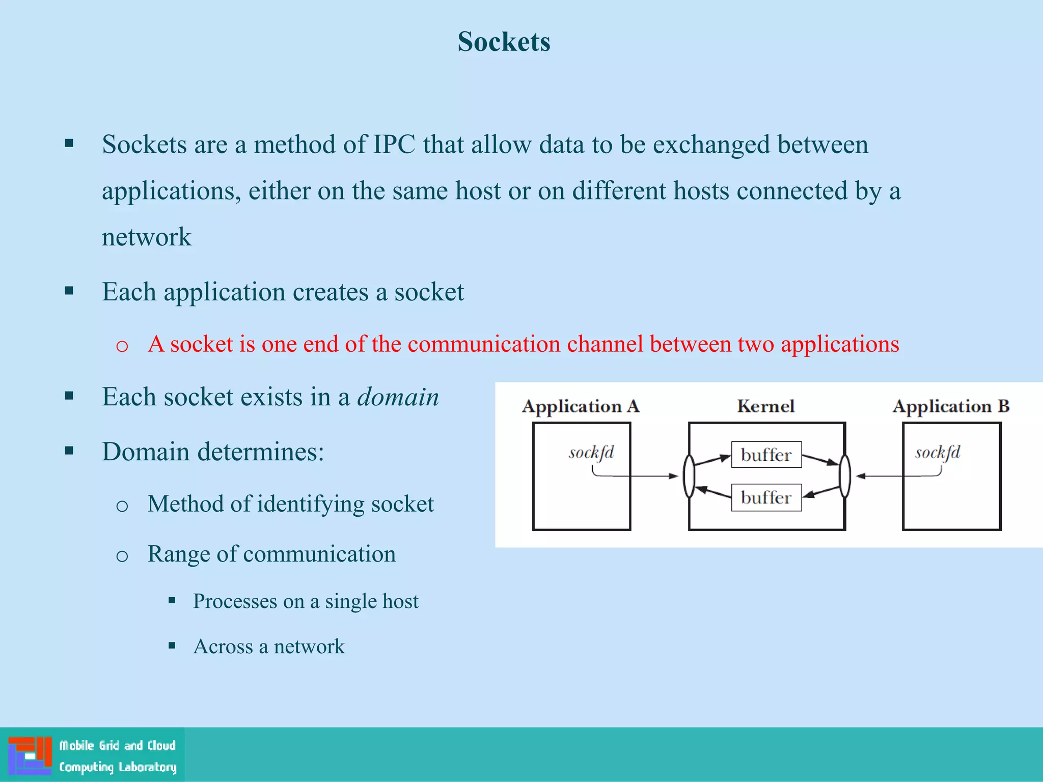 Sockets
 Sockets are a method of IPC that allow data to be exchanged between
applications, either on the same host or on different hosts connected by a
network
 Each application creates a socket
o A socket is one end of the communication channel between two applications
 Each socket exists in a domain
 Domain determines:
o Method of identifying socket
o Range of communication
 Processes on a single host
 Across a network
 