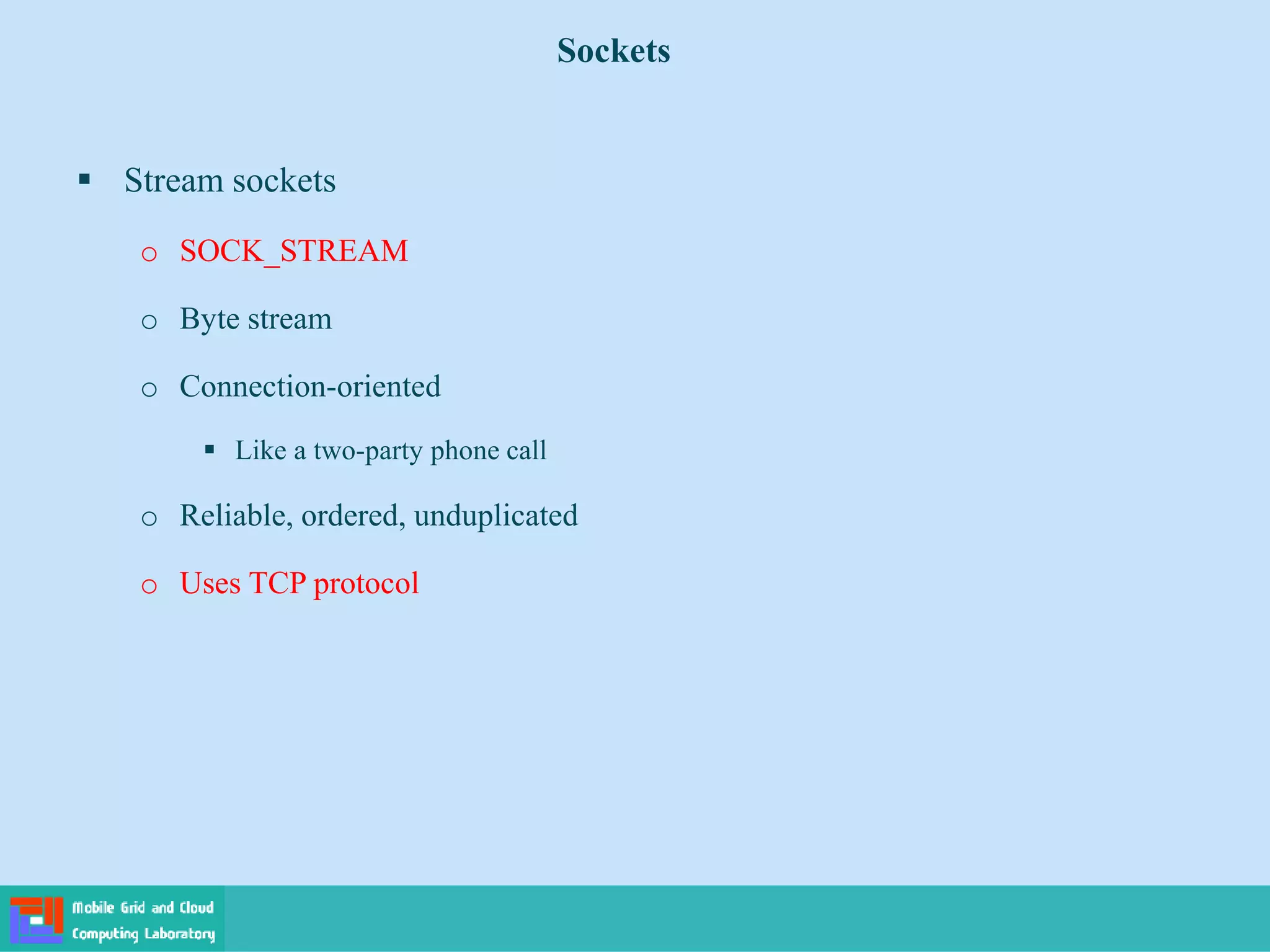 Sockets
 Stream sockets
o SOCK_STREAM
o Byte stream
o Connection-oriented
 Like a two-party phone call
o Reliable, ordered, unduplicated
o Uses TCP protocol
 