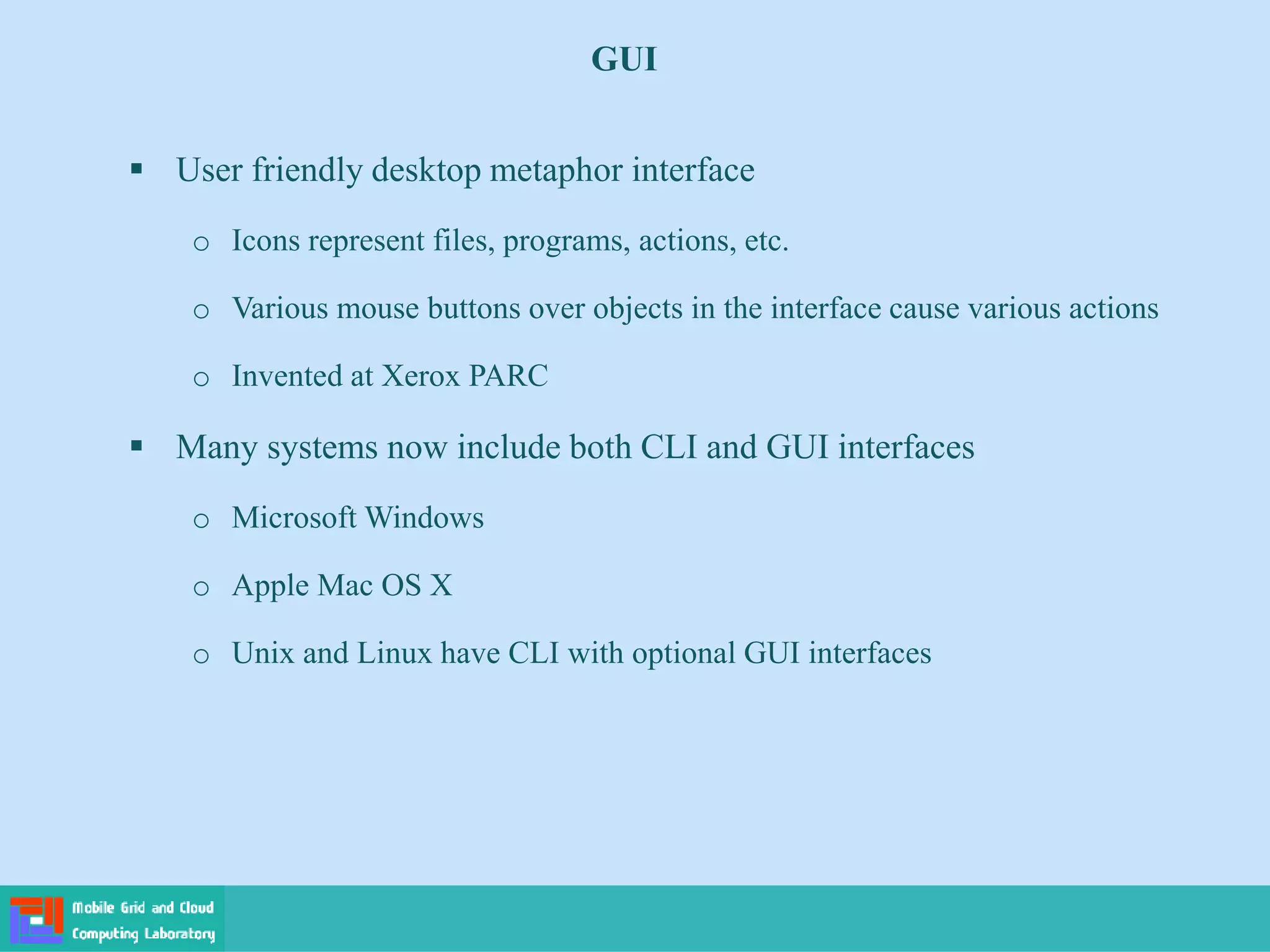  User friendly desktop metaphor interface
o Icons represent files, programs, actions, etc.
o Various mouse buttons over objects in the interface cause various actions
o Invented at Xerox PARC
 Many systems now include both CLI and GUI interfaces
o Microsoft Windows
o Apple Mac OS X
o Unix and Linux have CLI with optional GUI interfaces
GUI
 