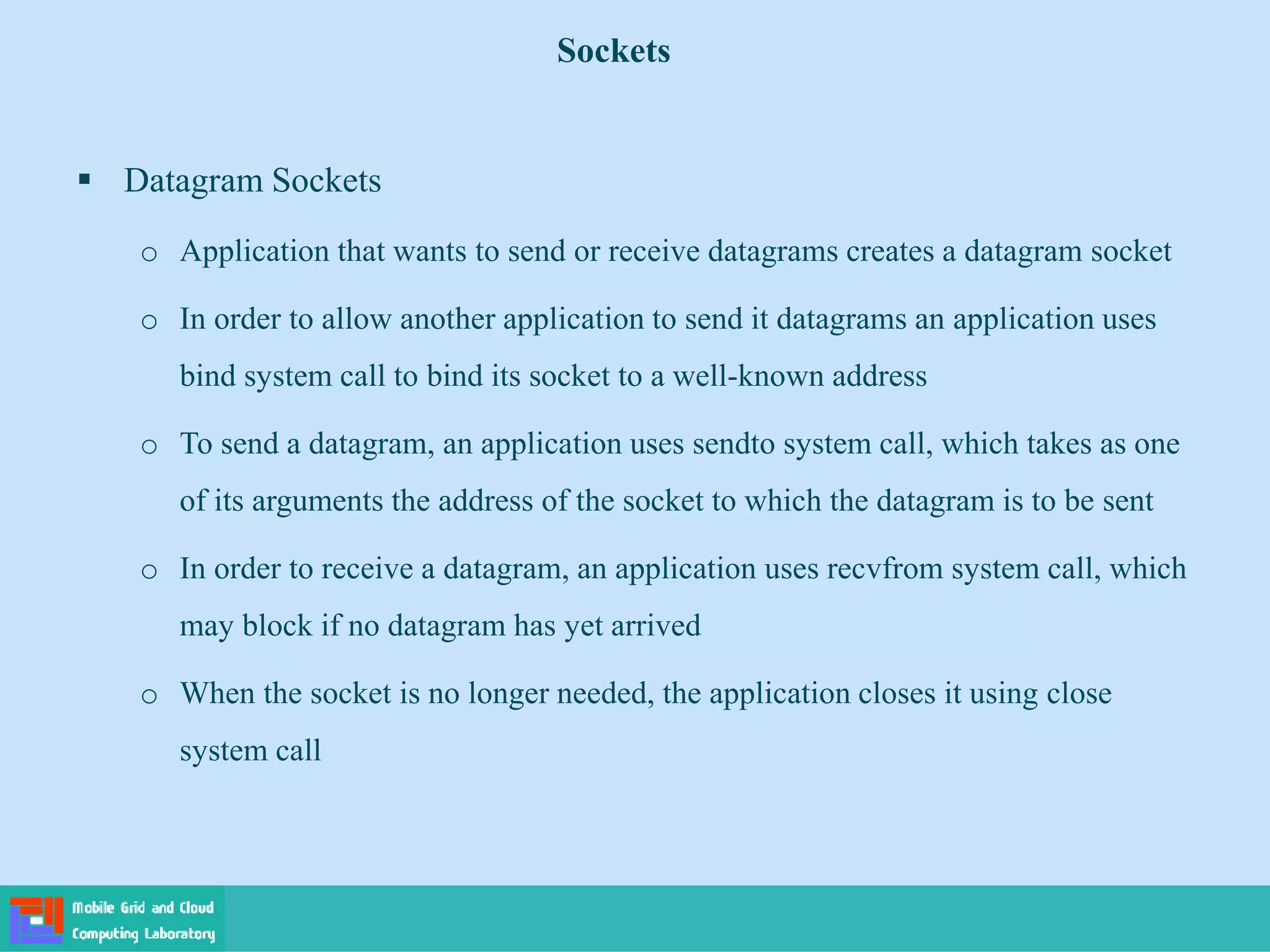 Sockets
 Datagram Sockets
o Application that wants to send or receive datagrams creates a datagram socket
o In order to allow another application to send it datagrams an application uses
bind system call to bind its socket to a well-known address
o To send a datagram, an application uses sendto system call, which takes as one
of its arguments the address of the socket to which the datagram is to be sent
o In order to receive a datagram, an application uses recvfrom system call, which
may block if no datagram has yet arrived
o When the socket is no longer needed, the application closes it using close
system call
 