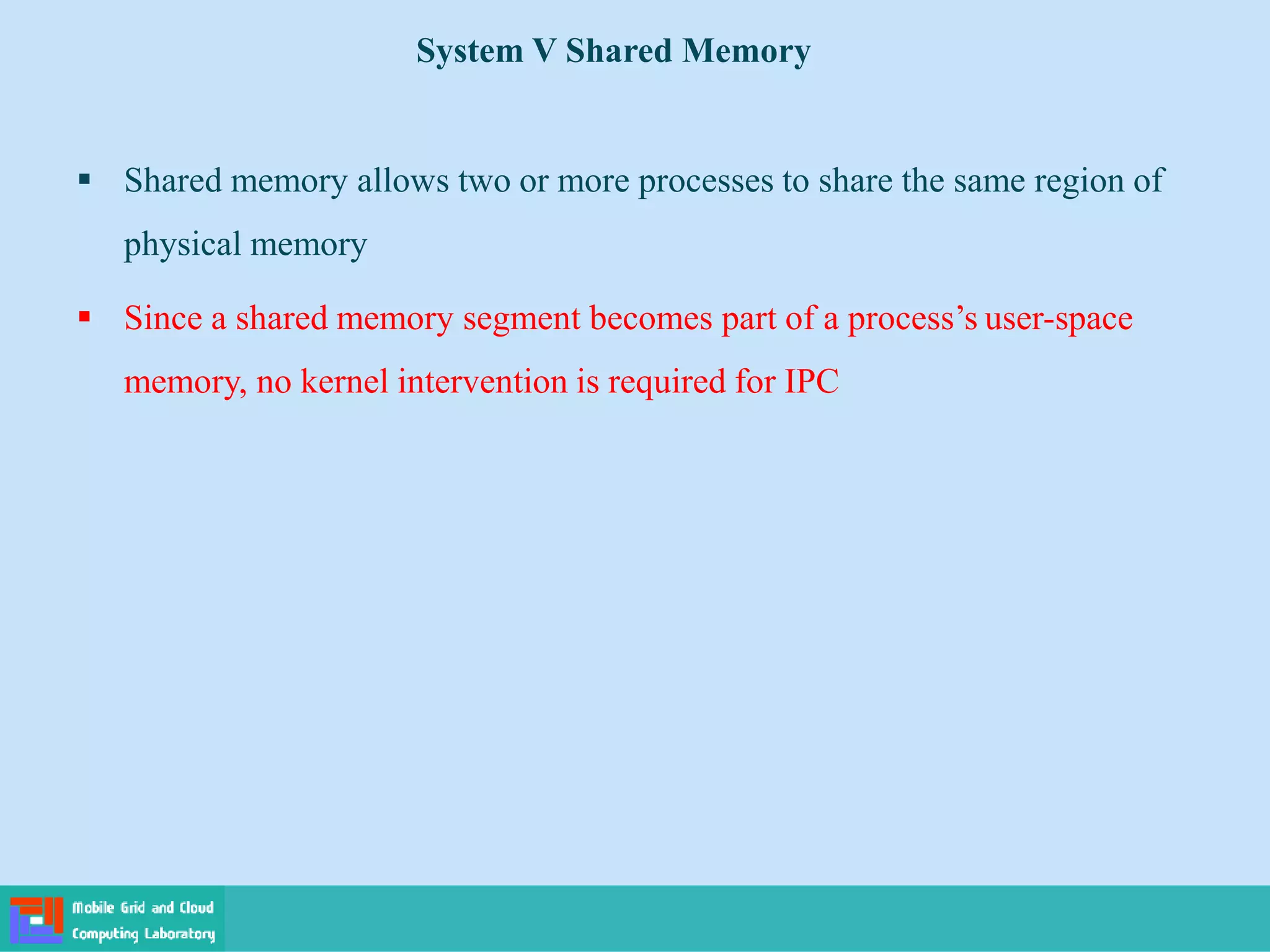 System V Shared Memory
 Shared memory allows two or more processes to share the same region of
physical memory
 Since a shared memory segment becomes part of a process’s user-space
memory, no kernel intervention is required for IPC
 