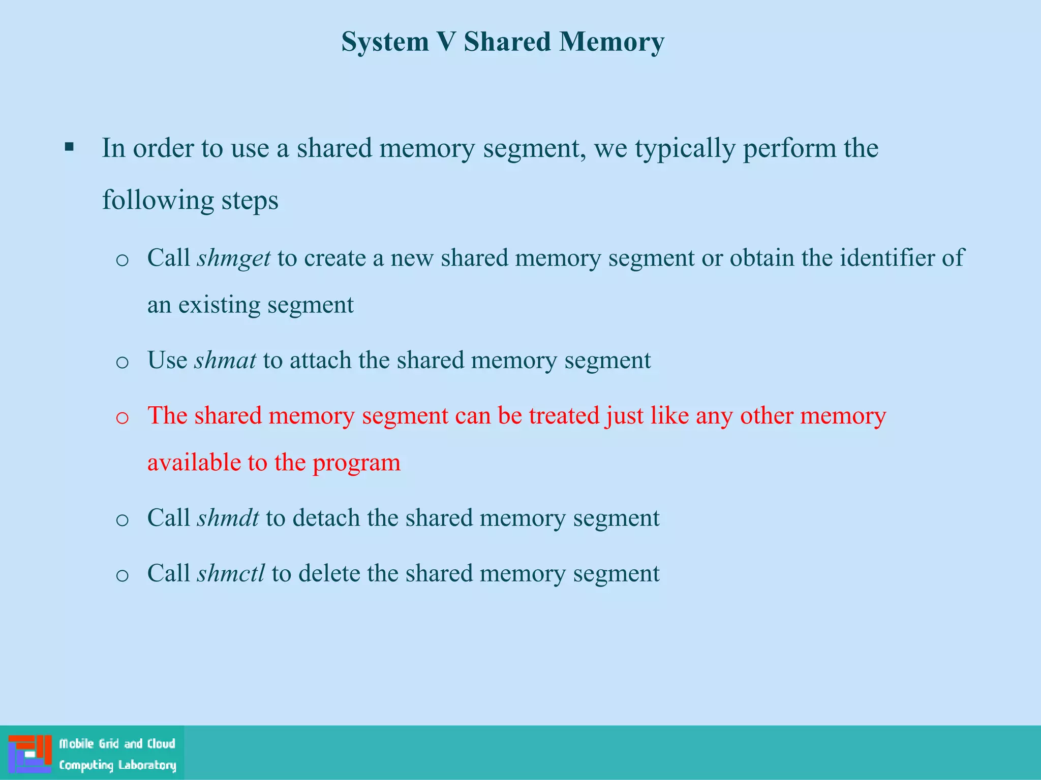 System V Shared Memory
 In order to use a shared memory segment, we typically perform the
following steps
o Call shmget to create a new shared memory segment or obtain the identifier of
an existing segment
o Use shmat to attach the shared memory segment
o The shared memory segment can be treated just like any other memory
available to the program
o Call shmdt to detach the shared memory segment
o Call shmctl to delete the shared memory segment
 