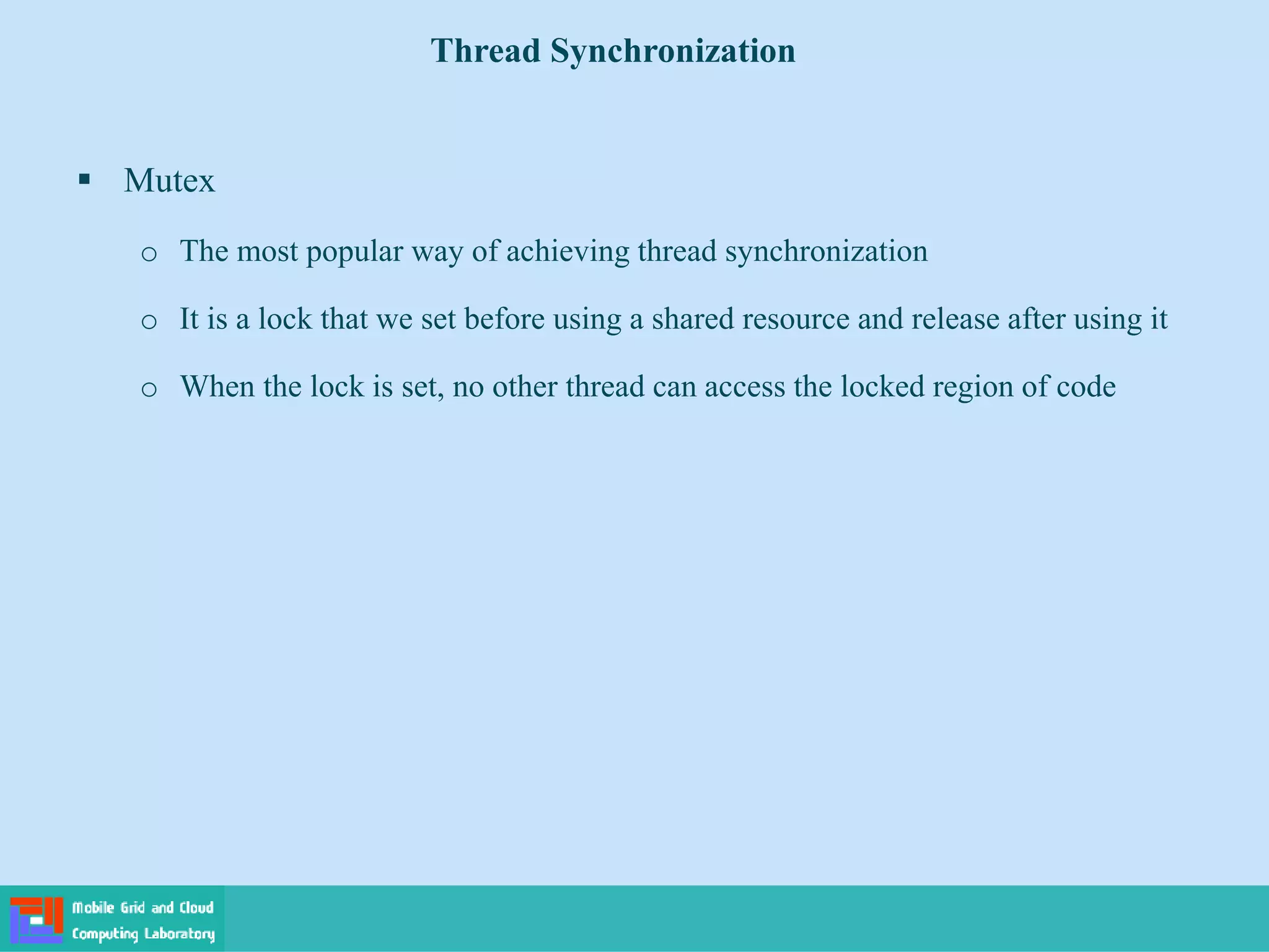 Thread Synchronization
 Mutex
o The most popular way of achieving thread synchronization
o It is a lock that we set before using a shared resource and release after using it
o When the lock is set, no other thread can access the locked region of code
 