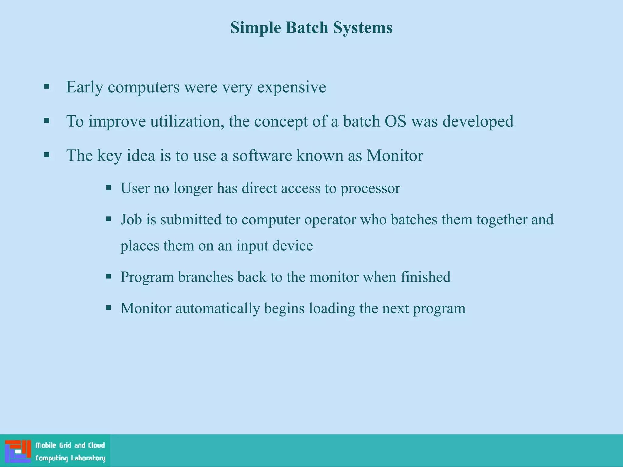 Simple Batch Systems
 Early computers were very expensive
 To improve utilization, the concept of a batch OS was developed
 The key idea is to use a software known as Monitor
 User no longer has direct access to processor
 Job is submitted to computer operator who batches them together and
places them on an input device
 Program branches back to the monitor when finished
 Monitor automatically begins loading the next program
 