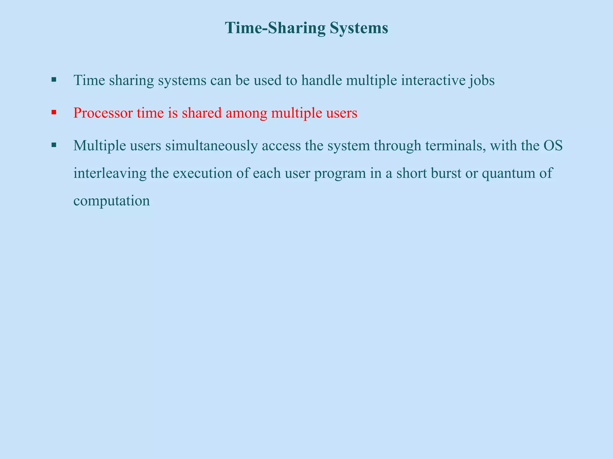 Time-Sharing Systems
 Time sharing systems can be used to handle multiple interactive jobs
 Processor time is shared among multiple users
 Multiple users simultaneously access the system through terminals, with the OS
interleaving the execution of each user program in a short burst or quantum of
computation
 
