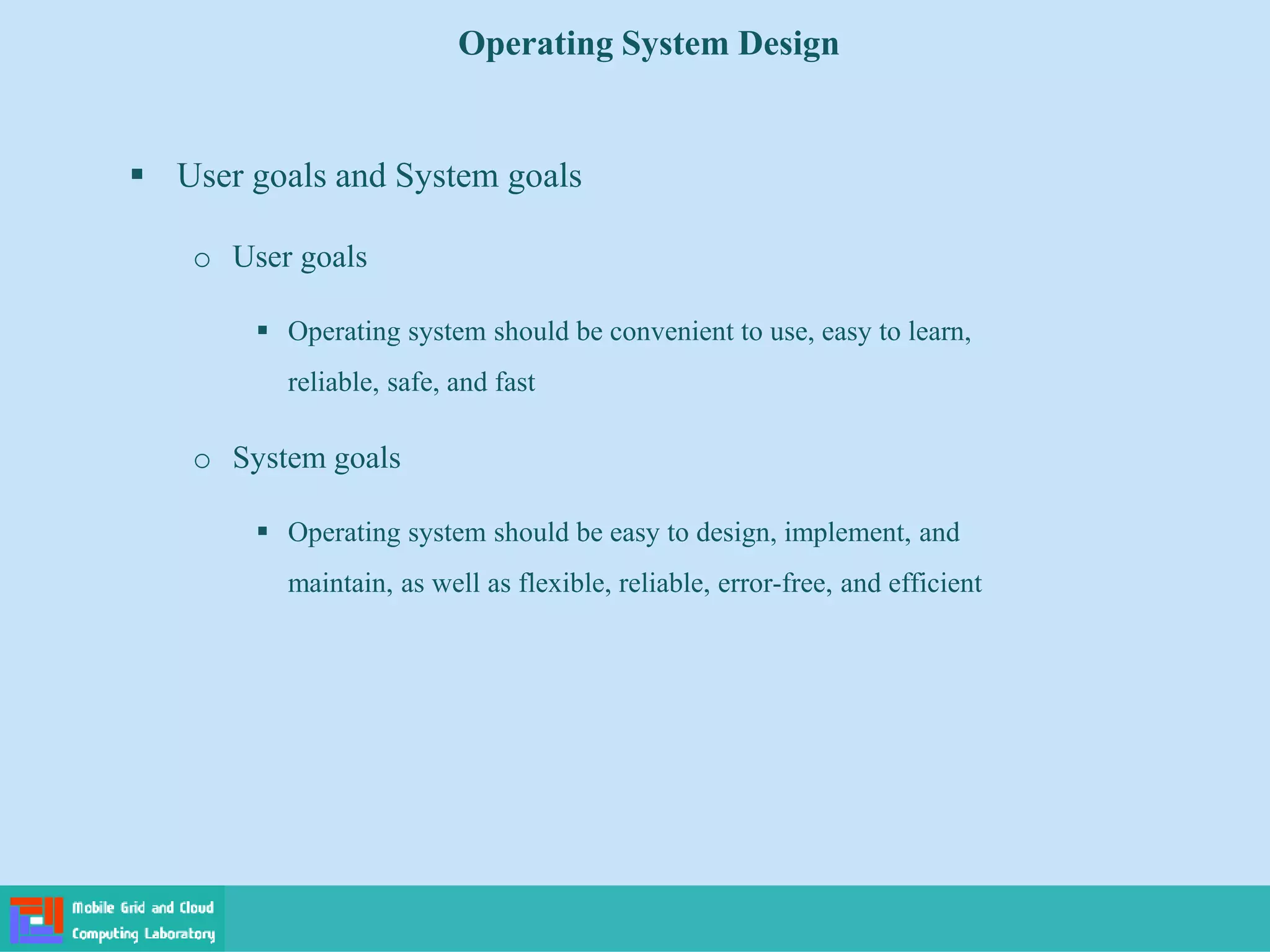 Operating System Design
 User goals and System goals
o User goals
 Operating system should be convenient to use, easy to learn,
reliable, safe, and fast
o System goals
 Operating system should be easy to design, implement, and
maintain, as well as flexible, reliable, error-free, and efficient
 