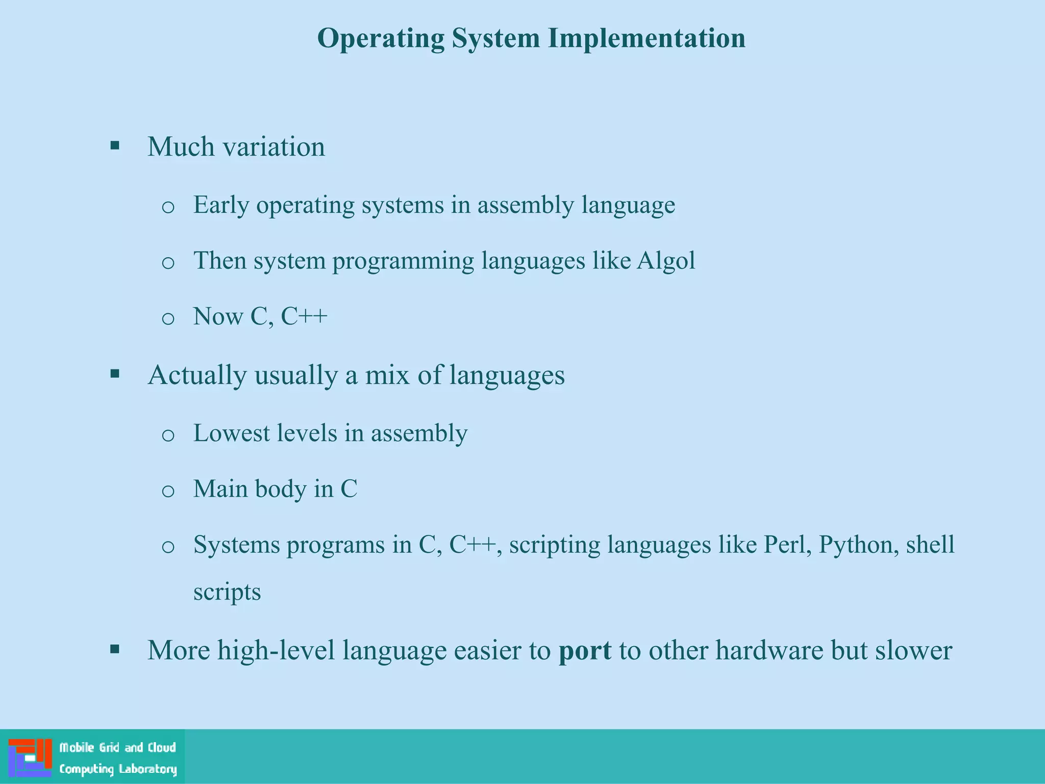 Operating System Implementation
 Much variation
o Early operating systems in assembly language
o Then system programming languages like Algol
o Now C, C++
 Actually usually a mix of languages
o Lowest levels in assembly
o Main body in C
o Systems programs in C, C++, scripting languages like Perl, Python, shell
scripts
 More high-level language easier to port to other hardware but slower
 