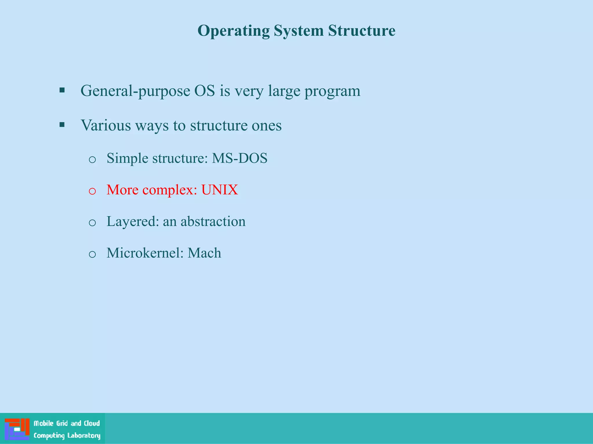 Operating System Structure
 General-purpose OS is very large program
 Various ways to structure ones
o Simple structure: MS-DOS
o More complex: UNIX
o Layered: an abstraction
o Microkernel: Mach
 