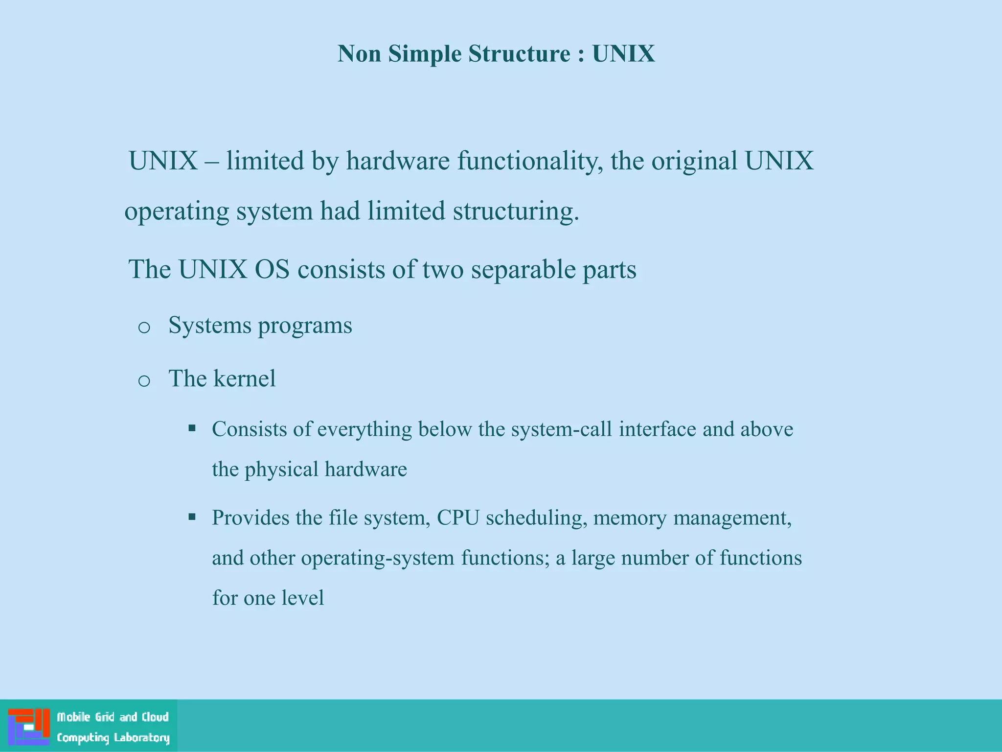 Non Simple Structure : UNIX
UNIX – limited by hardware functionality, the original UNIX
operating system had limited structuring.
The UNIX OS consists of two separable parts
o Systems programs
o The kernel
 Consists of everything below the system-call interface and above
the physical hardware
 Provides the file system, CPU scheduling, memory management,
and other operating-system functions; a large number of functions
for one level
 