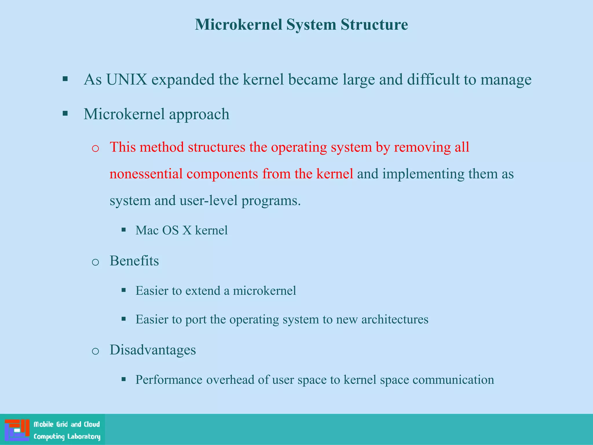 Microkernel System Structure
 As UNIX expanded the kernel became large and difficult to manage
 Microkernel approach
o This method structures the operating system by removing all
nonessential components from the kernel and implementing them as
system and user-level programs.
 Mac OS X kernel
o Benefits
 Easier to extend a microkernel
 Easier to port the operating system to new architectures
o Disadvantages
 Performance overhead of user space to kernel space communication
 