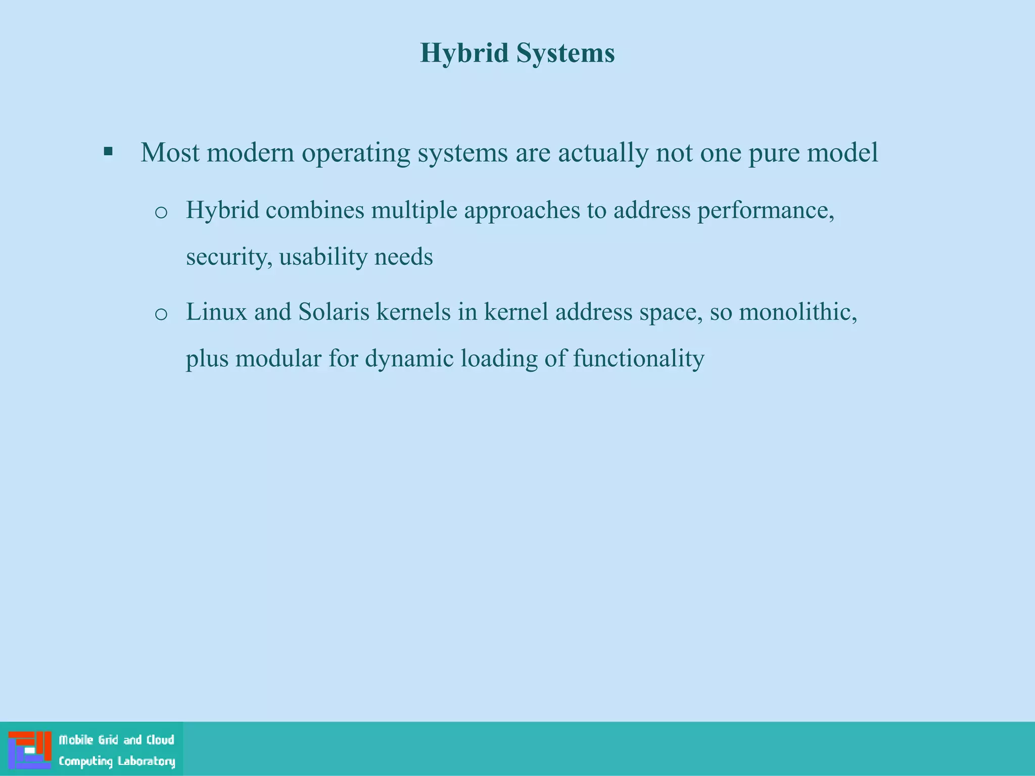 Hybrid Systems
 Most modern operating systems are actually not one pure model
o Hybrid combines multiple approaches to address performance,
security, usability needs
o Linux and Solaris kernels in kernel address space, so monolithic,
plus modular for dynamic loading of functionality
 