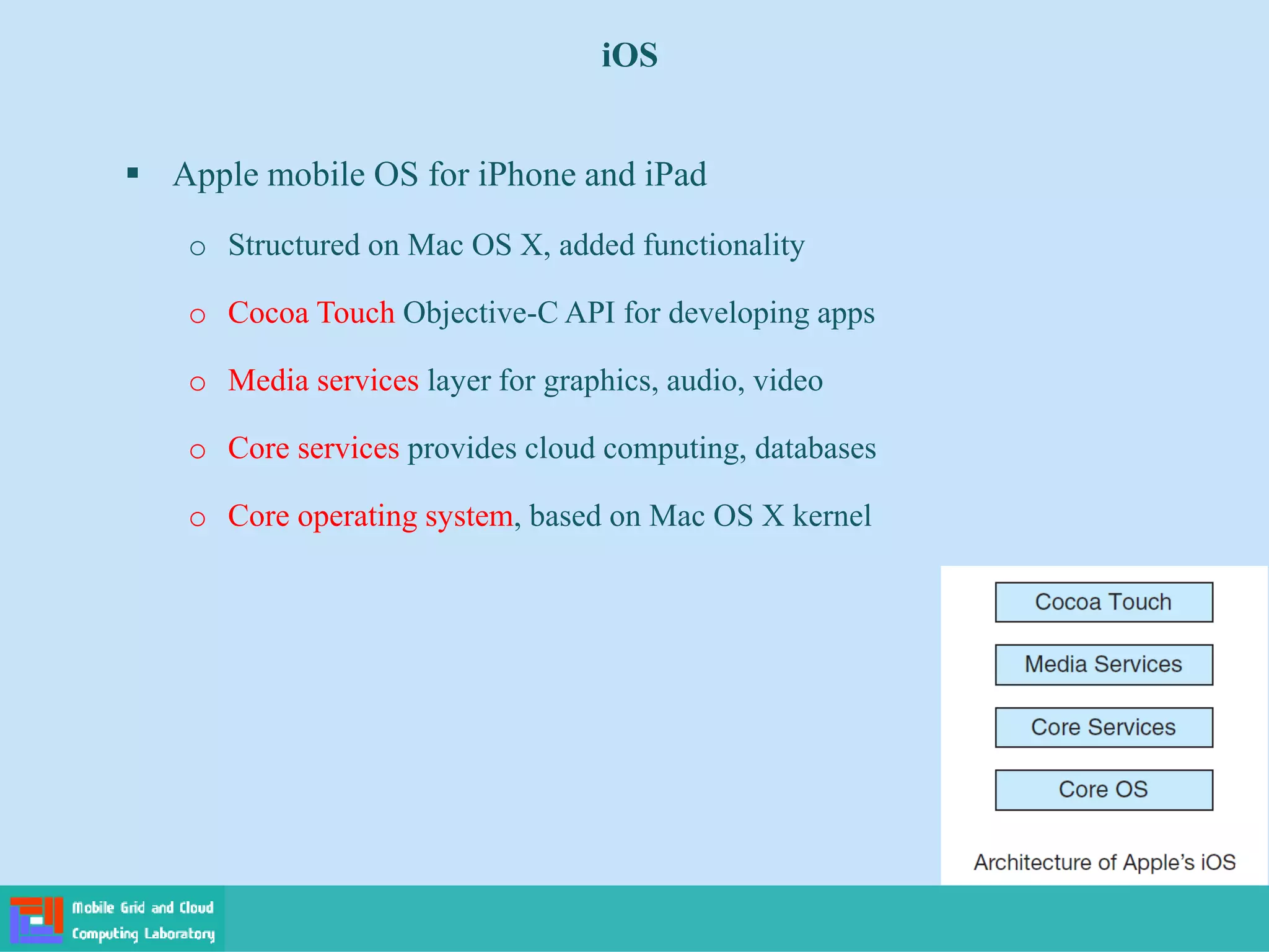 iOS
 Apple mobile OS for iPhone and iPad
o Structured on Mac OS X, added functionality
o Cocoa Touch Objective-C API for developing apps
o Media services layer for graphics, audio, video
o Core services provides cloud computing, databases
o Core operating system, based on Mac OS X kernel
 