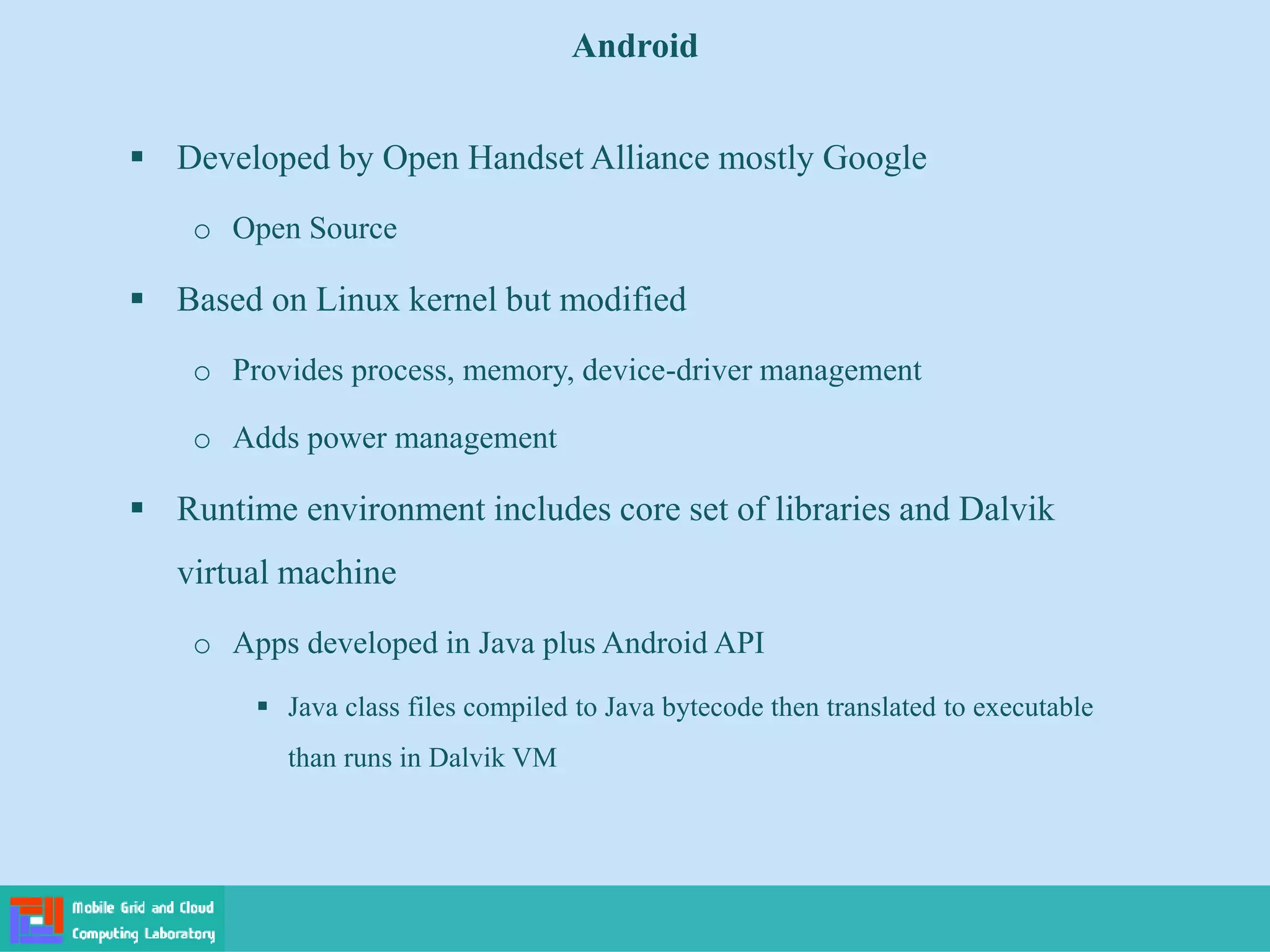 Android
 Developed by Open Handset Alliance mostly Google
o Open Source
 Based on Linux kernel but modified
o Provides process, memory, device-driver management
o Adds power management
 Runtime environment includes core set of libraries and Dalvik
virtual machine
o Apps developed in Java plus Android API
 Java class files compiled to Java bytecode then translated to executable
than runs in Dalvik VM
 