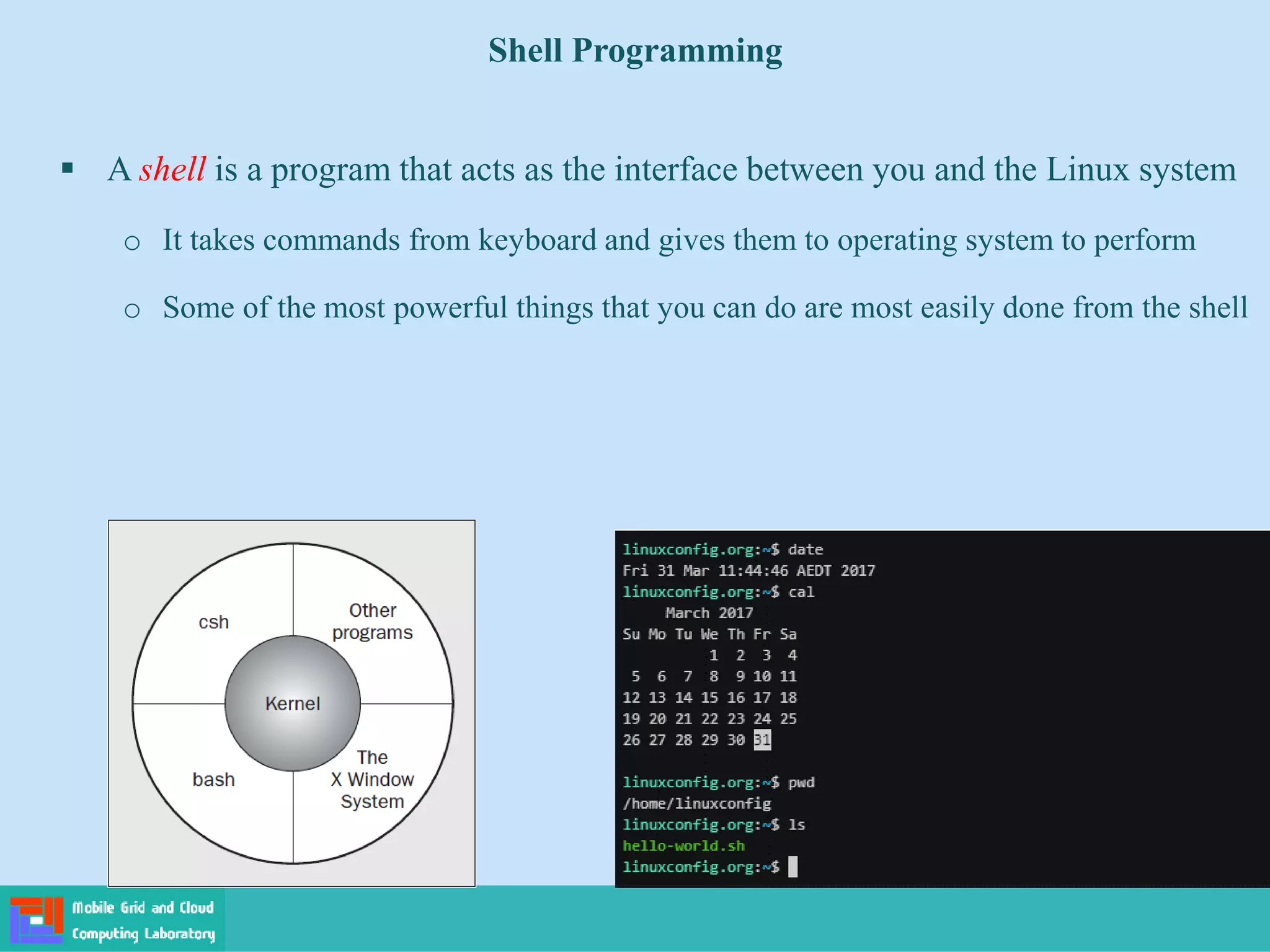 Shell Programming
 A shell is a program that acts as the interface between you and the Linux system
o It takes commands from keyboard and gives them to operating system to perform
o Some of the most powerful things that you can do are most easily done from the shell
 