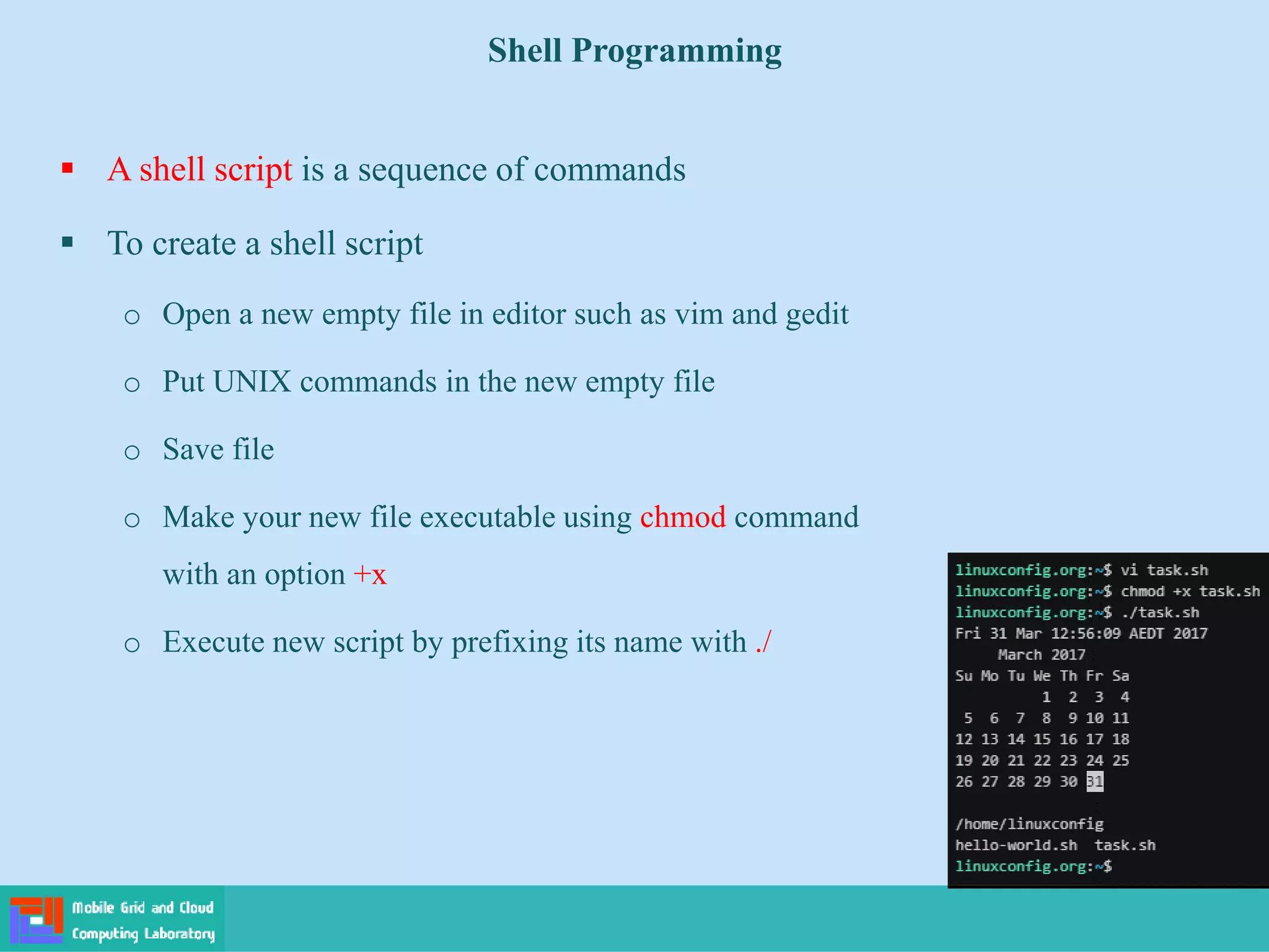 Shell Programming
 A shell script is a sequence of commands
 To create a shell script
o Open a new empty file in editor such as vim and gedit
o Put UNIX commands in the new empty file
o Save file
o Make your new file executable using chmod command
with an option +x
o Execute new script by prefixing its name with ./
 