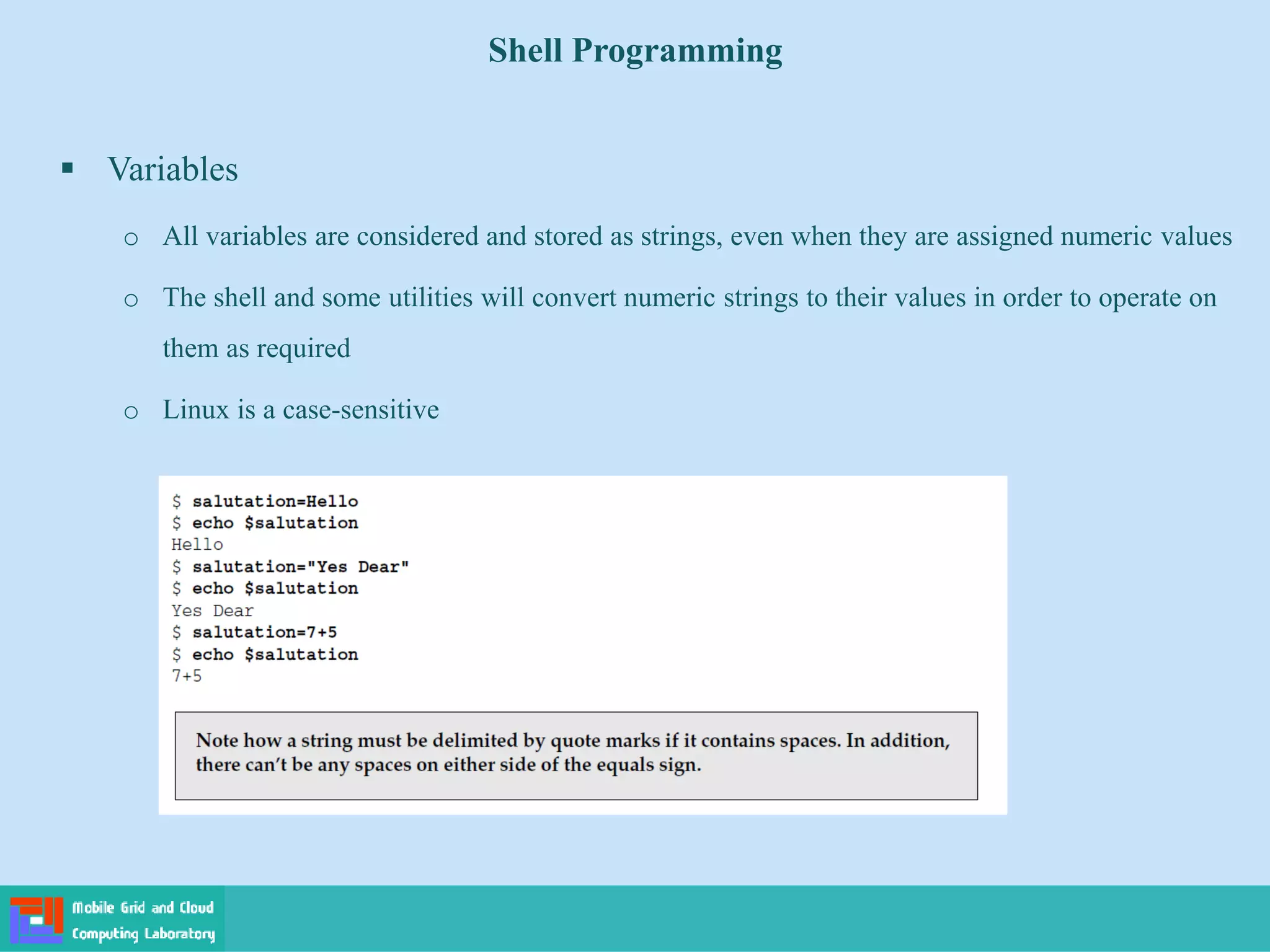 Shell Programming
 Variables
o All variables are considered and stored as strings, even when they are assigned numeric values
o The shell and some utilities will convert numeric strings to their values in order to operate on
them as required
o Linux is a case-sensitive
 