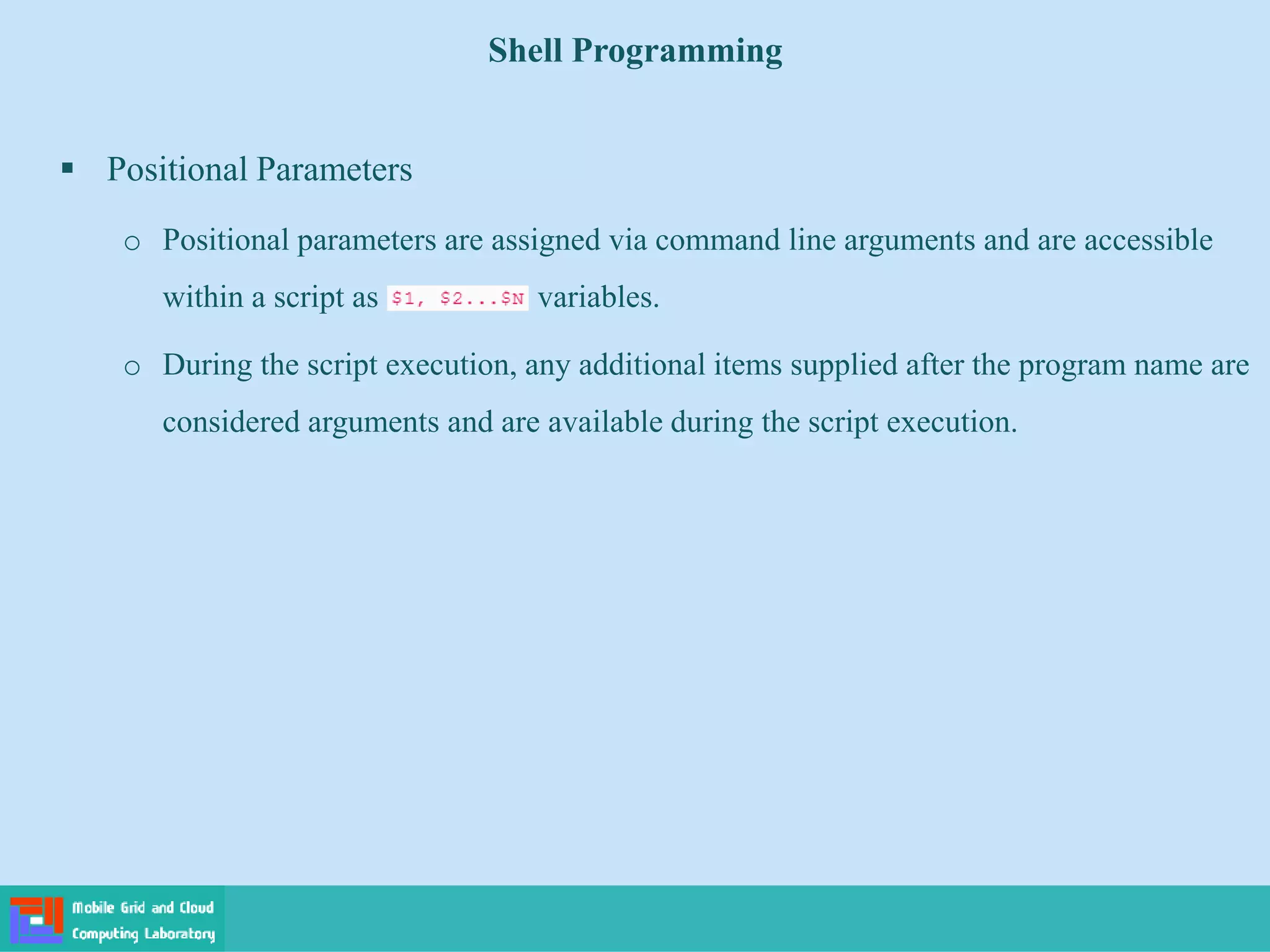 Shell Programming
 Positional Parameters
o Positional parameters are assigned via command line arguments and are accessible
within a script as variables.
o During the script execution, any additional items supplied after the program name are
considered arguments and are available during the script execution.
 