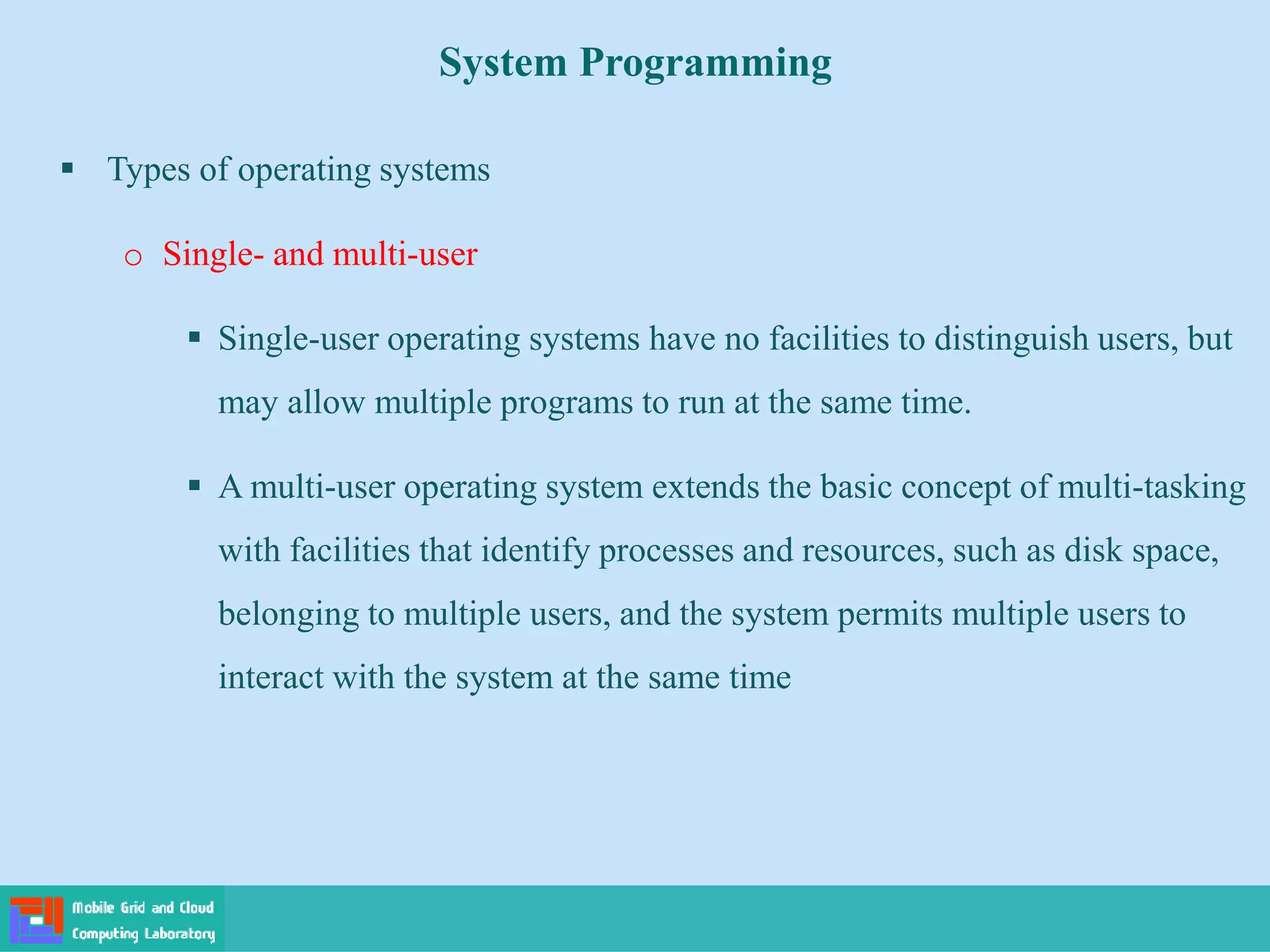 System Programming
 Types of operating systems
o Single- and multi-user
 Single-user operating systems have no facilities to distinguish users, but
may allow multiple programs to run at the same time.
 A multi-user operating system extends the basic concept of multi-tasking
with facilities that identify processes and resources, such as disk space,
belonging to multiple users, and the system permits multiple users to
interact with the system at the same time
 