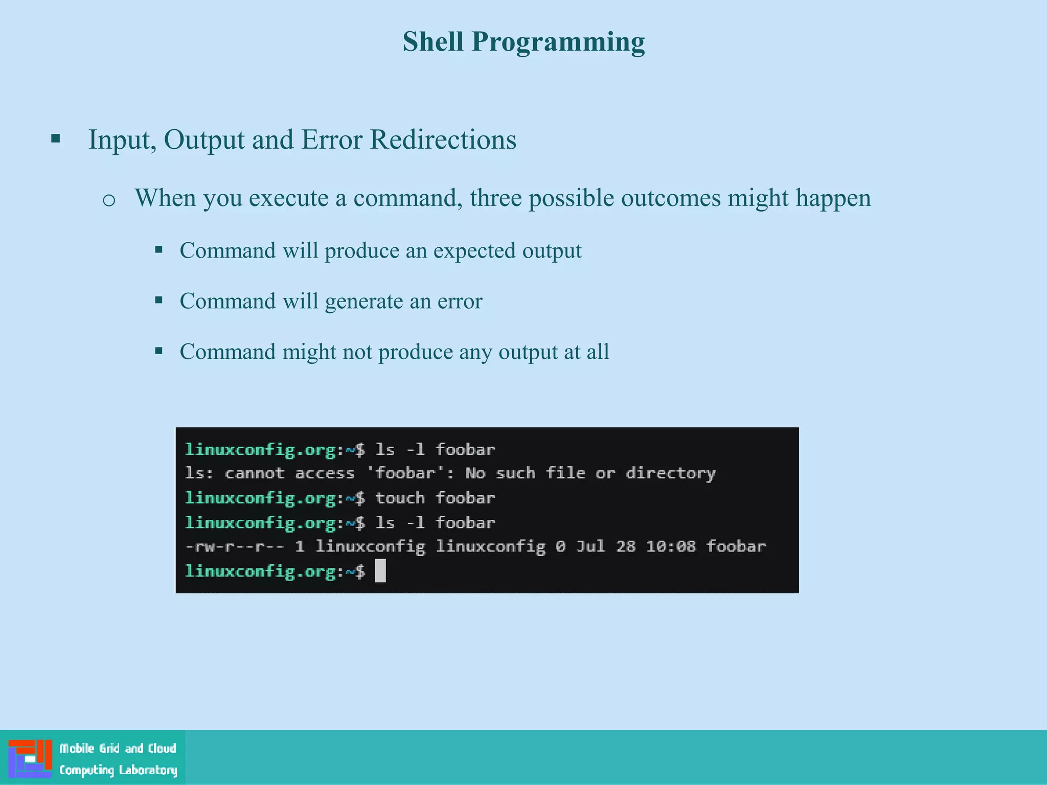Shell Programming
 Input, Output and Error Redirections
o When you execute a command, three possible outcomes might happen
 Command will produce an expected output
 Command will generate an error
 Command might not produce any output at all
 