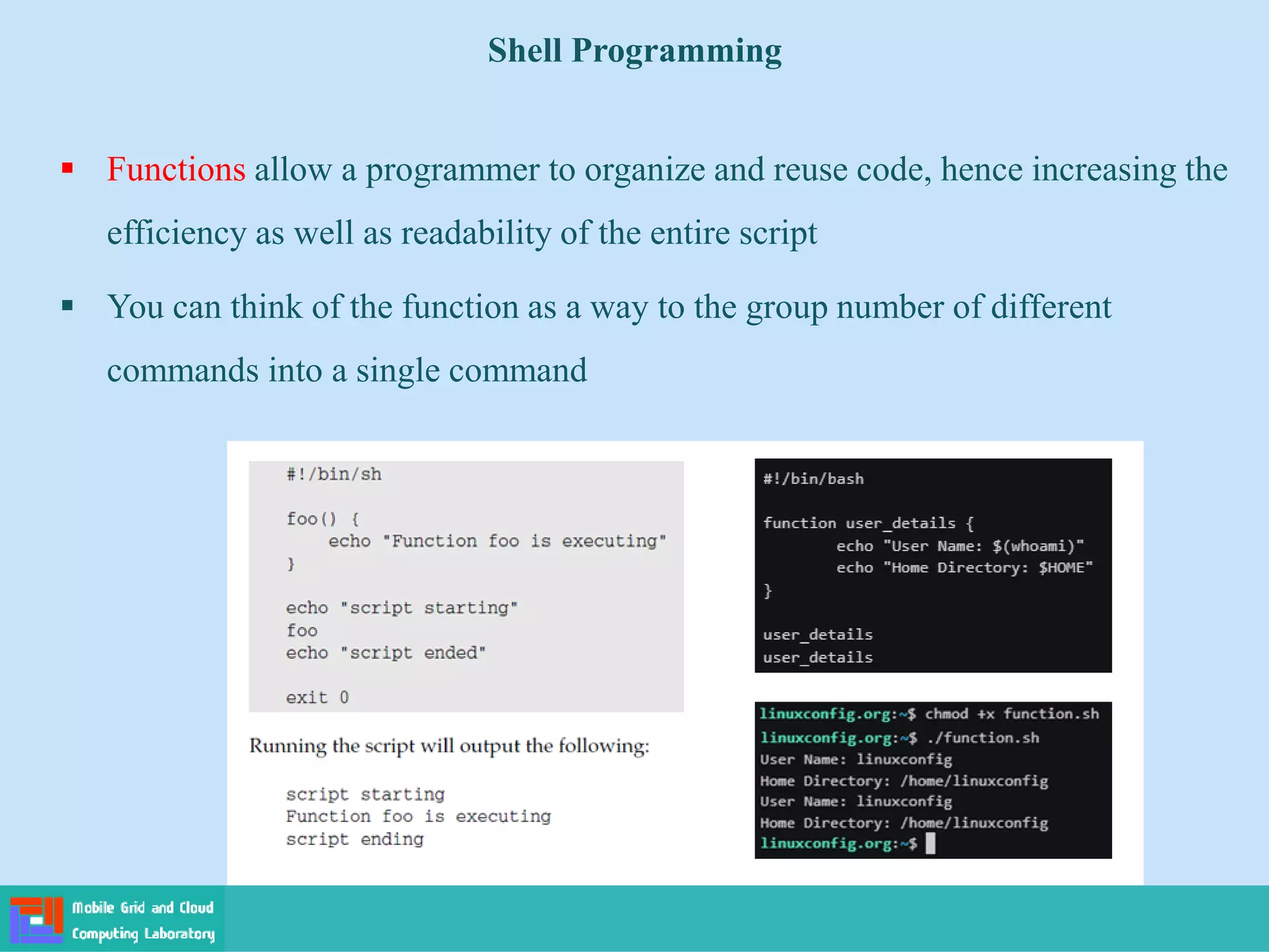 Shell Programming
 Functions allow a programmer to organize and reuse code, hence increasing the
efficiency as well as readability of the entire script
 You can think of the function as a way to the group number of different
commands into a single command
 