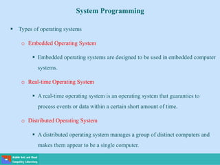 System Programming
 Types of operating systems
o Embedded Operating System
 Embedded operating systems are designed to be used in embedded computer
systems.
o Real-time Operating System
 A real-time operating system is an operating system that guaranties to
process events or data within a certain short amount of time.
o Distributed Operating System
 A distributed operating system manages a group of distinct computers and
makes them appear to be a single computer.
 