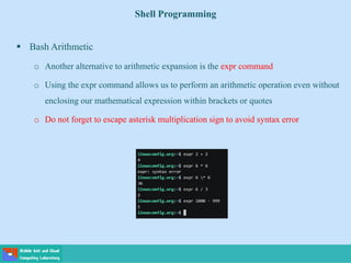 Shell Programming
 Bash Arithmetic
o Another alternative to arithmetic expansion is the expr command
o Using the expr command allows us to perform an arithmetic operation even without
enclosing our mathematical expression within brackets or quotes
o Do not forget to escape asterisk multiplication sign to avoid syntax error
 