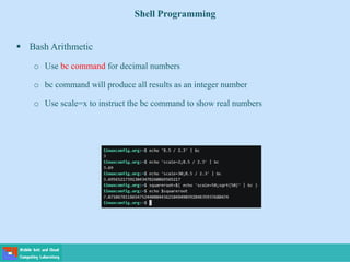 Shell Programming
 Bash Arithmetic
o Use bc command for decimal numbers
o bc command will produce all results as an integer number
o Use scale=x to instruct the bc command to show real numbers
 